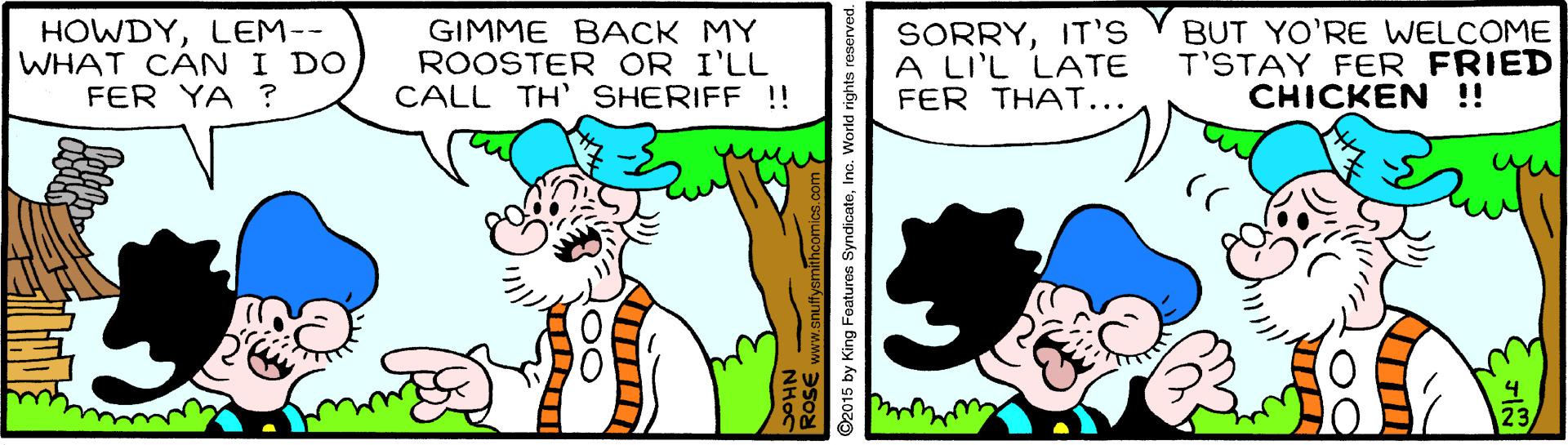 Sharing OCR: HOWDYLEM-- WHAT CAN I DO FER YA ? GIMME BACK MY ROOSTER OR I'LL CALL TH' SHERIFF !! SORRYIT'S A LI'L LATE FER THAT... BUT YO'RE WELCOME T'STAY FER FRIED CHICKEN ! 2015 by King Foaturee SyndicateIno. World rights resen HOWDYLEM-- WHAT CAN I DO FER YA ? GIMME BACK MY ROOSTER OR I'LL CALL TH' SHERIFF !! SORRYIT'S A LI'L LATE FER THAT... BUT YO'RE WELCOME T'STAY FER FRIED CHICKEN ! 2015 by King Foaturee SyndicateIno. World rights resen