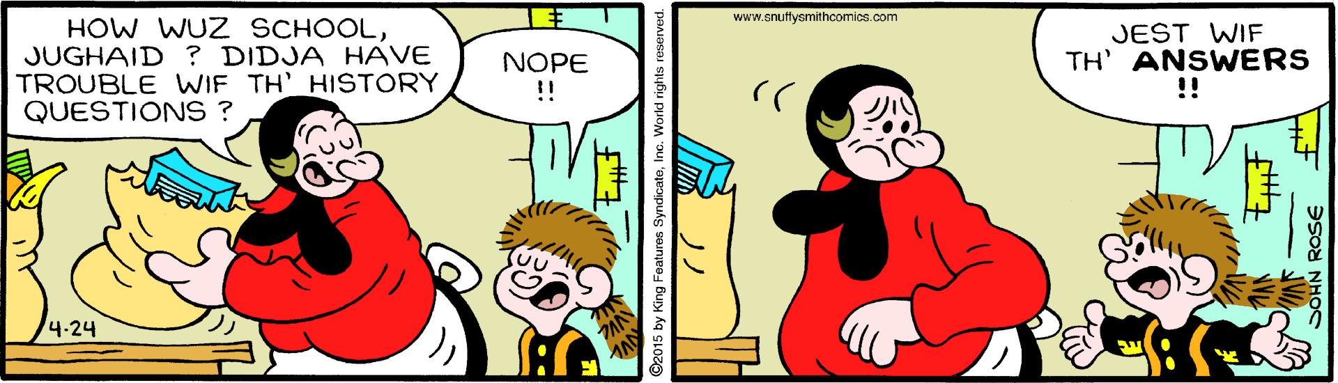 Font OCR: www.snuffysmithcomics.com HOW WUZ SCHOOLJUGHAID ? DIDJA HAVE TROUBLE WIF TH' HISTORYQUESTIONS ? JEST WIF TH' ANSWERS !! NOPE !! /4.24 ©2015 by King Features SyndicateInc. Workd rights res ? www.snuffysmithcomics.com HOW WUZ SCHOOLJUGHAID ? DIDJA HAVE TROUBLE WIF TH' HISTORYQUESTIONS ? JEST WIF TH' ANSWERS !! NOPE !! /4.24 ©2015 by King Features SyndicateInc. Workd rights res ?
