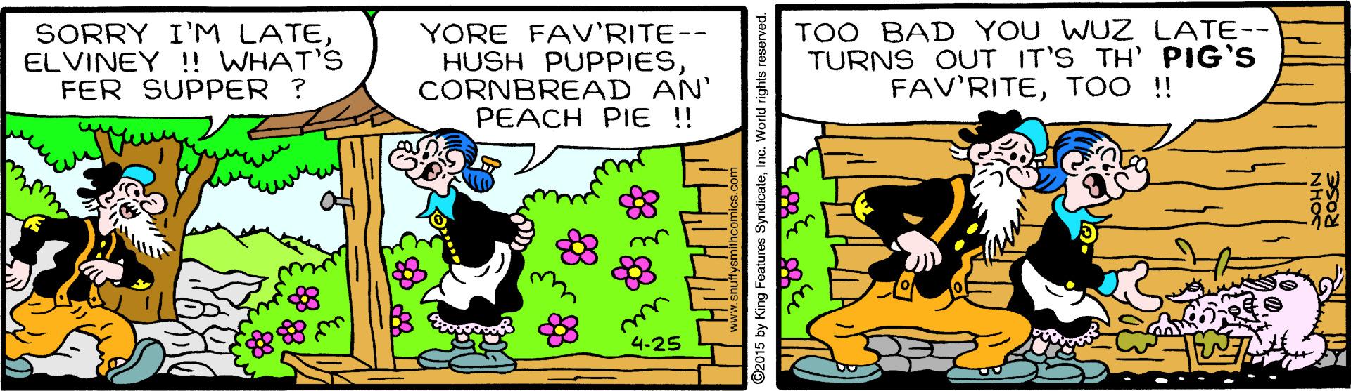 Happy OCR: SORRY I'M LATEELVINEY !! WHAT'S FER SUPPER ? YORE FAV'RITE-- HUSH PUPPIESCORNBREAD AN' PEACH PIE !! TOO BAD YOU WUZ LATE-- TURNS OUT IT'S TH' PIG'S FAV'RITETOO ! 4-25 SORRY I'M LATEELVINEY !! WHAT'S FER SUPPER ? YORE FAV'RITE-- HUSH PUPPIESCORNBREAD AN' PEACH PIE !! TOO BAD YOU WUZ LATE-- TURNS OUT IT'S TH' PIG'S FAV'RITETOO ! 4-25