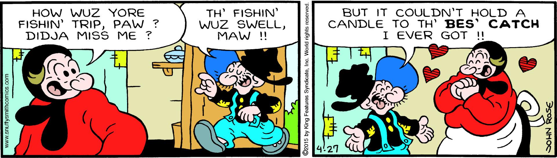 Line OCR: HOW WUZ YORE FISHIN' TRIPPAW ? DIDJA MISS ME ? TH' FISHIN' WUZ SWELLMAW !! BUT IT COULDN'T HOLD A CANDLE TO TH' BES' CATCH I EVER G?T !! 4!27 www.snultysmithcomics.com ©2015 by King Features SyndicateInc. World rights reserved. NHOC HOW WUZ YORE FISHIN' TRIPPAW ? DIDJA MISS ME ? TH' FISHIN' WUZ SWELLMAW !! BUT IT COULDN'T HOLD A CANDLE TO TH' BES' CATCH I EVER G?T !! 4!27 www.snultysmithcomics.com ©2015 by King Features SyndicateInc. World rights reserved. NHOC