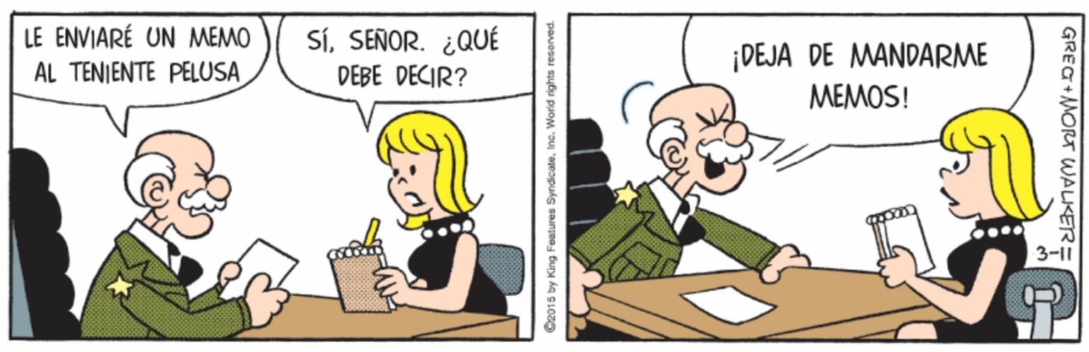 Humour OCR: LE ENVIARÉ UN MEMO AL TENIENTE PELUSA SÍSEÑOR. ¿QUÉ DEBE DECIR? ¡DEJA DE MANDARME MEMOS! 3-11 O2015 by King Feetures SyndicateInc. World rights reserved. GREG MORT WALKER= LE ENVIARÉ UN MEMO AL TENIENTE PELUSA SÍSEÑOR. ¿QUÉ DEBE DECIR? ¡DEJA DE MANDARME MEMOS! 3-11 O2015 by King Feetures SyndicateInc. World rights reserved. GREG MORT WALKER=