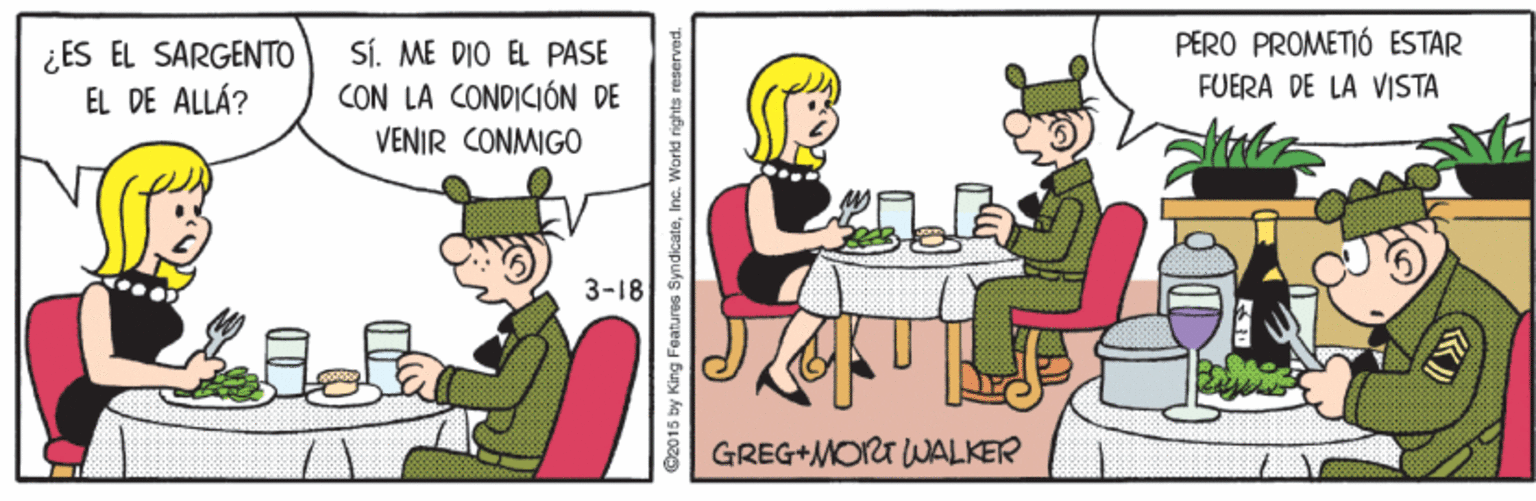 Humour OCR: PERO PROMETIÓ ESTAR ¿ ES EL SARGENTO EL DE ALLÁ? SÍ. ME DIO EL PASE CON LA CONDICIÓN DE VENIR CONMIGO FUERA DE LA VISTA 3-18 GREG+MOT WALKER C2015 by King Features SyndicateInc. World rights reserved. PERO PROMETIÓ ESTAR ¿ ES EL SARGENTO EL DE ALLÁ? SÍ. ME DIO EL PASE CON LA CONDICIÓN DE VENIR CONMIGO FUERA DE LA VISTA 3-18 GREG+MOT WALKER C2015 by King Features SyndicateInc. World rights reserved.