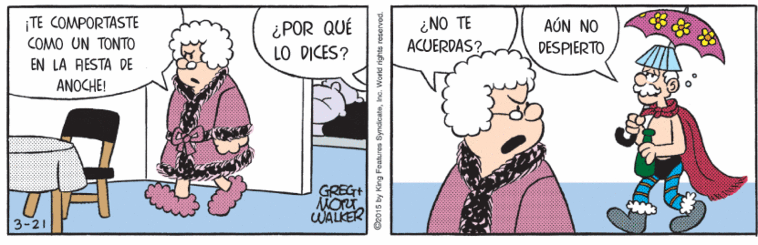 Font OCR: ¿NO TE ACUERDAS? AÚN NO ¡TE COMPORTASTE COMO UN TONTO ¿POR QUÉ LO DICES? DESPIERTO EN LA RESTA DE ANOCHE! GREG+ WALKER 3-21 B2015 by King Features SyncicateInc. World righte ¿NO TE ACUERDAS? AÚN NO ¡TE COMPORTASTE COMO UN TONTO ¿POR QUÉ LO DICES? DESPIERTO EN LA RESTA DE ANOCHE! GREG+ WALKER 3-21 B2015 by King Features SyncicateInc. World righte
