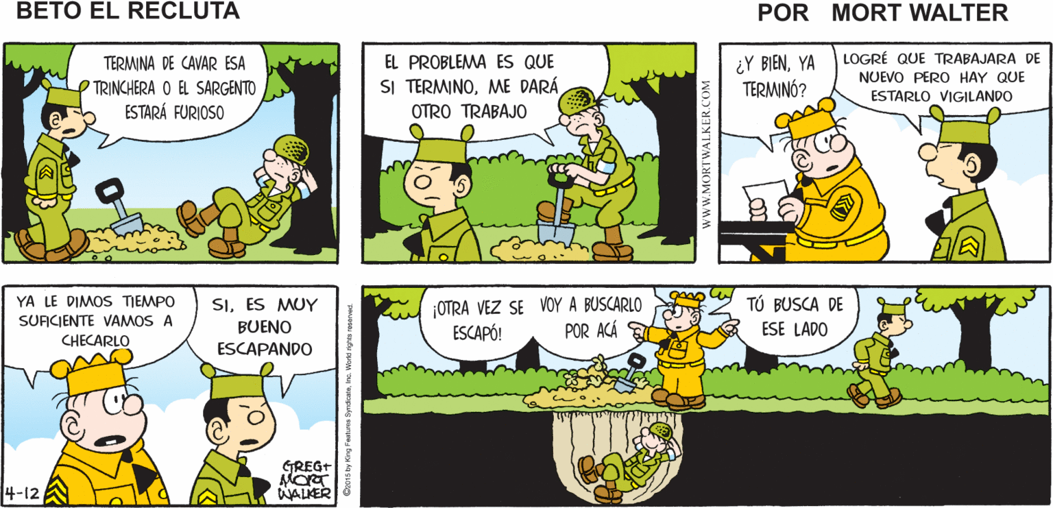 Mammal OCR: VE A CHECAR QUE BETO ESTÉ CAVANDO SU TRINCHERA ¡ME PASO MÁS TIEMPO CHECÁNDOLO QUE EL CAVANDO! Mort Walker's beto eI recluta TERMINA DE CAVAR ESA TRINCHERA O EL SARGENTO ESTARÁ FURIOSO LOGRÉ QUE TRABAJARA DE NUEVO PERO HAY QUE ESTARLO VIGILANDO EL PROBLEMA ES QUE ¿Y BIENYA TERMINÓ? SI TERMINOME DARÁ OTRO TRABAJO gon TÚ BUSCA DE YA LE DIMOS TIEMPO SURCIENTE VAMOS A SIES MUY ¡OTRA VEZ SE VOY A BUSCARLO ESCAPÓ! BUENO POR ACÁ ESE LADO CHECARLO ESCAPANDO GREG+ 4-12 WALKER www.MORTWALKER.COM VE A CHECAR QUE BETO ESTÉ CAVANDO SU TRINCHERA ¡ME PASO MÁS TIEMPO CHECÁNDOLO QUE EL CAVANDO! Mort Walker's beto eI recluta TERMINA DE CAVAR ESA TRINCHERA O EL SARGENTO ESTARÁ FURIOSO LOGRÉ QUE TRABAJARA DE NUEVO PERO HAY QUE ESTARLO VIGILANDO EL PROBLEMA ES QUE ¿Y BIENYA TERMINÓ? SI TERMINOME DARÁ OTRO TRABAJO gon TÚ BUSCA DE YA LE DIMOS TIEMPO SURCIENTE VAMOS A SIES MUY ¡OTRA VEZ SE VOY A BUSCARLO ESCAPÓ! BUENO POR ACÁ ESE LADO CHECARLO ESCAPANDO GREG+ 4-12 WALKER www.MORTWALKER.COM