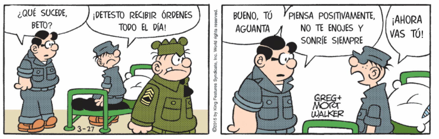 Illustration OCR: ¿QUÉ SUCEDEBETO? ¡DETESTO RECIBIR ÓRDENES TODO EL DÍA! BUENO¡AHORA VAS TÚ! AGUANTA NO TE ENOJES Y SONRÍE SIEMPRE GREG+ MORT WALKER 3-27 O2015 by King Festures SyndicateInc. World rights reoerved. ¿QUÉ SUCEDEBETO? ¡DETESTO RECIBIR ÓRDENES TODO EL DÍA! BUENOTÚ 'PIENSA POSITIVAMENTE¡AHORA VAS TÚ! AGUANTA NO TE ENOJES Y SONRÍE SIEMPRE GREG+ MORT WALKER 3-27 O2015 by King Festures SyndicateInc. World rights reoerved.