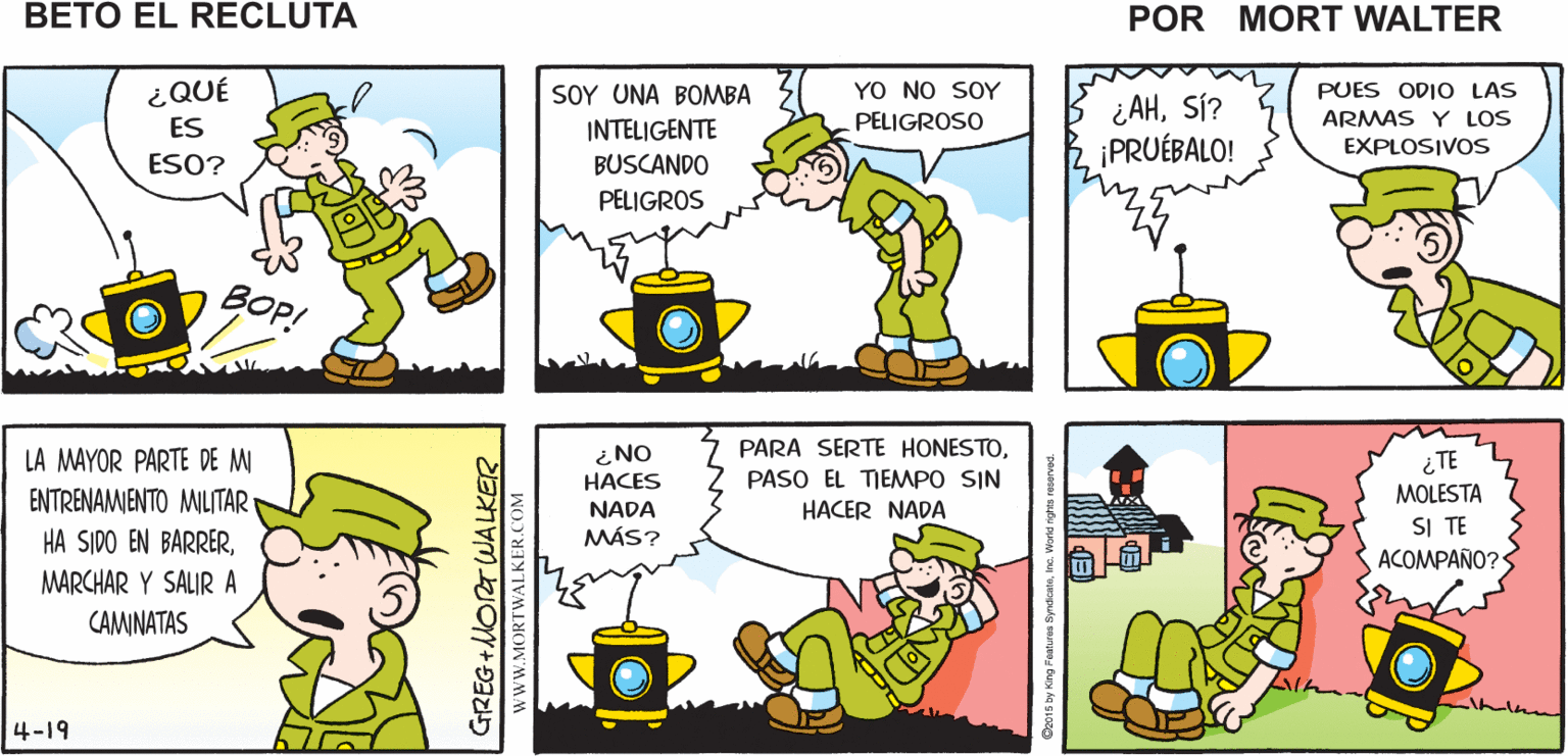 Mammal OCR: BUENOCUANDO ¿Y BETO DONDE ESTÁ? SEGURAMENTE PERDIENDO EL TIEMPO Mort Walker's MENOS SABEMOS QUE NO ESTÁ HACIENDO beto el NADA PELIGROSO recluta YO NO SOY PELIGROSO PUES ODIO LAS ¿QUÉ ES SOY UNA BOMMBA INTELIGENTE BUSCANDO ¿AHSÍ? ¡PRUÉBALO! ARMAS Y LOS EXPLOSIVOS ESO? PELIGROS BOP! LA MAYOR PARTE DE M ¿ NO PARA SERTE HONESTO¿TE HACES NADA MÁS? PASO EL TIEMMPO SIN HACER NADA ENTRENAMENTO MILITAR MOLESTA SI TE ACOMPAÑO? HA SIDO EN BARRERMARCHAR Y SALIR A CAMINATAS 4-19 ? GREG+MORTWA LKER www.MORTWALKER.COM BUENOCUANDO ¿Y BETO DONDE ESTÁ? SEGURAMENTE PERDIENDO EL TIEMPO Mort Walker's MENOS SABEMOS QUE NO ESTÁ HACIENDO beto el NADA PELIGROSO recluta YO NO SOY PELIGROSO PUES ODIO LAS ¿QUÉ ES SOY UNA BOMMBA INTELIGENTE BUSCANDO ¿AHSÍ? ¡PRUÉBALO! ARMAS Y LOS EXPLOSIVOS ESO? PELIGROS BOP! LA MAYOR PARTE DE M ¿ NO PARA SERTE HONESTO¿TE HACES NADA MÁS? PASO EL TIEMMPO SIN HACER NADA ENTRENAMENTO MILITAR MOLESTA SI TE ACOMPAÑO? HA SIDO EN BARRERMARCHAR Y SALIR A CAMINATAS 4-19 ? GREG+MORTWA LKER www.MORTWALKER.COM