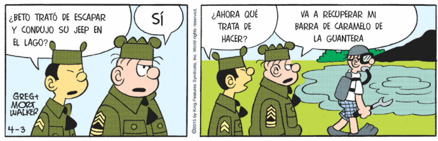 Gesture OCR: SÍ ¿AHORA QUÉ TRATA DE VA A RECUPERAR MI ¿BETO TRATÓ DE ESCAPAR Y CONDUJO SU JEEP EN EL LAGO? BARRA DE CARAMELO DE HACER? LA GUANTERA GREG+ MORT WALKER 4-3 2015 by King Features SyndicateInc. World rights reserved. SÍ ¿AHORA QUÉ TRATA DE VA A RECUPERAR MI ¿BETO TRATÓ DE ESCAPAR Y CONDUJO SU JEEP EN EL LAGO? BARRA DE CARAMELO DE HACER? LA GUANTERA GREG+ MORT WALKER 4-3 2015 by King Features SyndicateInc. World rights reserved.