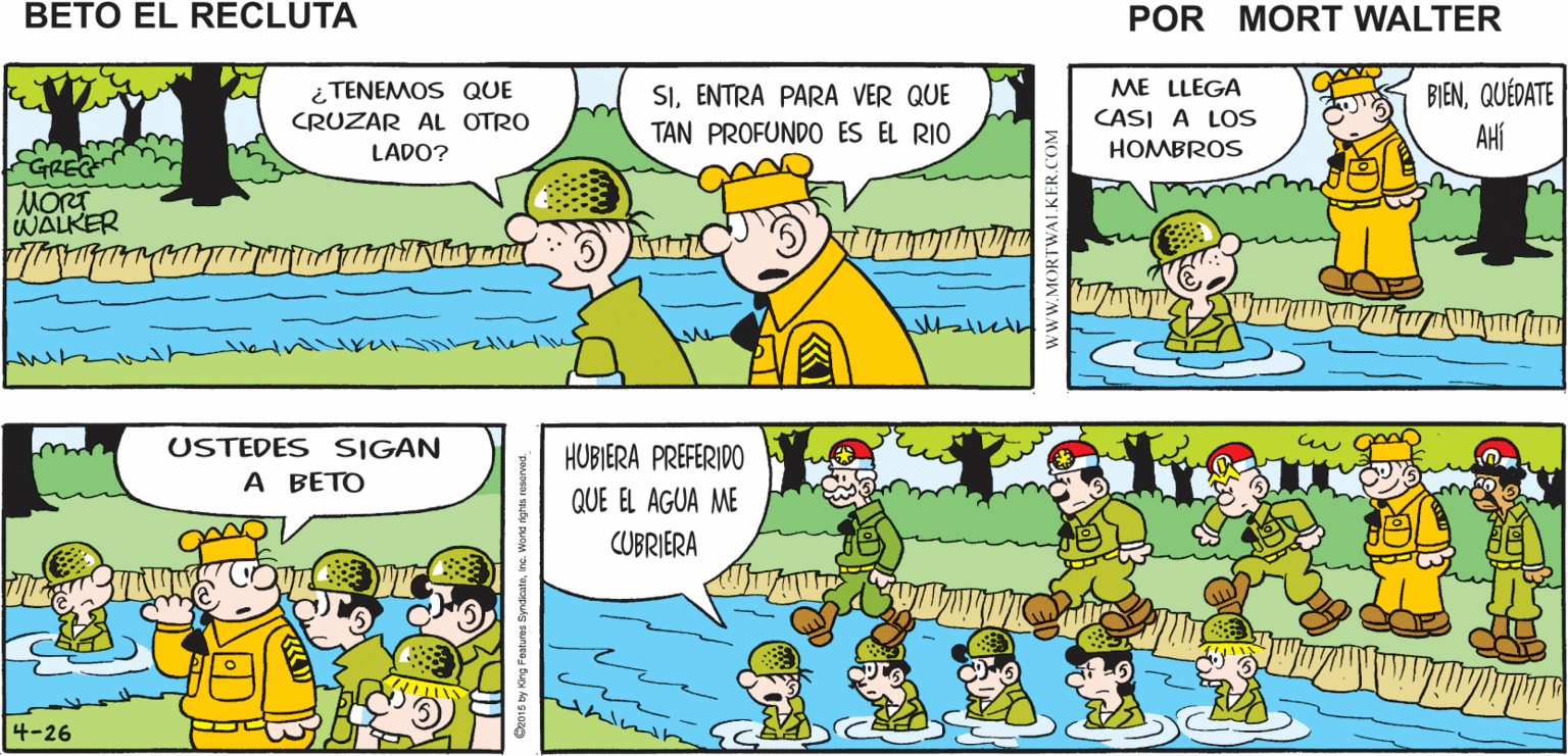 Yellow OCR: ¿A DÓNDE VAMOS? EL HELICÓPTERO UBICÓ UN BUEN LUGAR PARA Y EL GENERAL QUIERE QUE HAYA UN BUEN Mort Walker's EL CAMPAMENTO SUMINISTRO DE beto eI AGUA recluta ¿ TENEMOS QUE CRUZAR AL OTRO SIENTRA PARA VER QUE TAN PROFUNDO ES EL RIO ME LLEGA CASI A LOs BIENQUÉDATE AHÍ LADO? HOMBROS GRER MORT WALKER USTEDES SIGAN A BETO HUBIERA PREFERIDO QUE EL AGUA ME CUBRIERA 4-26 wwW.MORTWALKER.COM ¿A DÓNDE VAMOS? EL HELICÓPTERO UBICÓ UN BUEN LUGAR PARA Y EL GENERAL QUIERE QUE HAYA UN BUEN Mort Walker's EL CAMPAMENTO SUMINISTRO DE beto eI AGUA recluta ¿ TENEMOS QUE CRUZAR AL OTRO SIENTRA PARA VER QUE TAN PROFUNDO ES EL RIO ME LLEGA CASI A LOs BIENQUÉDATE AHÍ LADO? HOMBROS GRER MORT WALKER USTEDES SIGAN A BETO HUBIERA PREFERIDO QUE EL AGUA ME CUBRIERA 4-26 wwW.MORTWALKER.COM