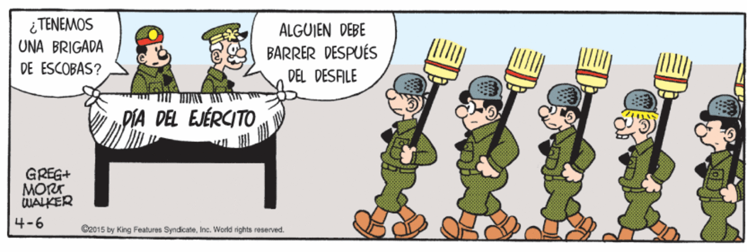 Art OCR: ¿ TENEMOS UNA BRIGADA ALGUJEN DEBE BARRER DESPUÉS DE ESCOBAS? DEL DESFILE PIA DEL EJÉRCITO GREG+ MORT WALKER 4-6 C2015 by King Features SyndicateInc. World rights reserved. ¿ TENEMOS UNA BRIGADA ALGUJEN DEBE BARRER DESPUÉS DE ESCOBAS? DEL DESFILE PIA DEL EJÉRCITO GREG+ MORT WALKER 4-6 C2015 by King Features SyndicateInc. World rights reserved.
