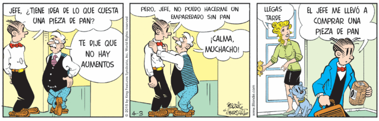 Illustration OCR: JEFE¿TIENE IDEA DE LO QUE CUESTA UNA PIEZA DE PAN? EL JEFE ME LLEVÓ A COMPRAR UNA PERONO PUEDO HACERME UN LLEGAS EMPAREDADO SIN PAN TARDE PIEZA DE PAN CALMAMUCHACHO! TE DIJE QUE NO HAY AUMENTOS ARSHA o 2015 by K www.Blondie.com JEFE¿TIENE IDEA DE LO QUE CUESTA UNA PIEZA DE PAN? EL JEFE ME LLEVÓ A COMPRAR UNA PERONO PUEDO HACERME UN LLEGAS EMPAREDADO SIN PAN TARDE PIEZA DE PAN CALMAMUCHACHO! TE DIJE QUE NO HAY AUMENTOS ARSHA o 2015 by K www.Blondie.com