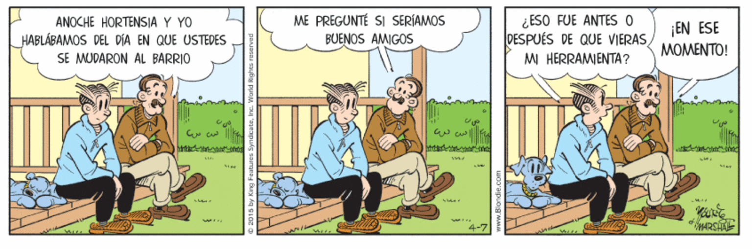 Comics OCR: ME PREGUNTÉ SI SERÍAMOS BUENOS AMIGOS ¿ESO FUE ANTES O DESPUÉS DE QUE VIERASANOCHE HORTENSIA Y YO HABLÁBAMOS DEL DIA EN QUE USTEDES SE MUDARON AL BARRIO ¡EN ESE MOMENTO! MI HERRAMIENTA? L ww. 4-7 ME PREGUNTÉ SI SERÍAMOS BUENOS AMIGOS ¿ESO FUE ANTES O DESPUÉS DE QUE VIERASANOCHE HORTENSIA Y YO HABLÁBAMOS DEL DIA EN QUE USTEDES SE MUDARON AL BARRIO ¡EN ESE MOMENTO! MI HERRAMIENTA? L ww. 4-7