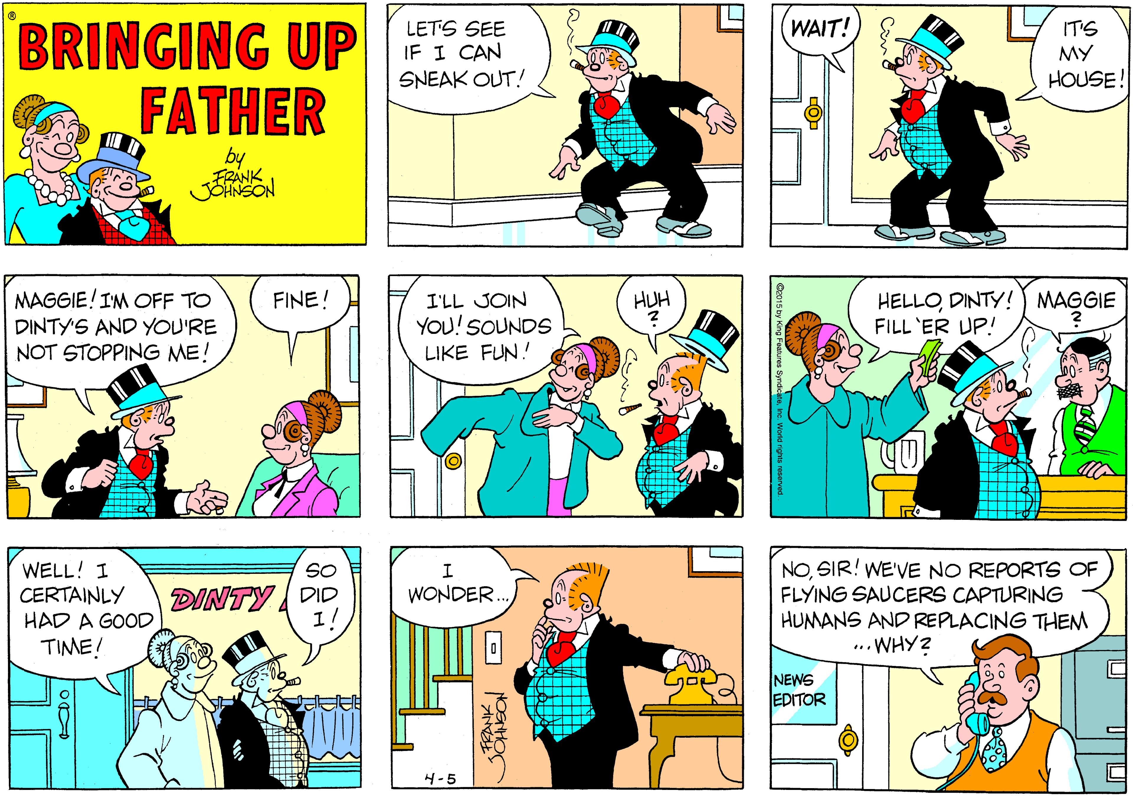 Mammal OCR: BRINGING UP FATHER WAIT! LETS SEE IF I CAN SNEAK OUT! IT'S MY HOUSE! by FRANK MAGGIE!IM OFF TO HELLODINTY! ) MAGGIE FILL 'ER UP! FINE! I'LL JOIN HUH DINTY'S AND YOU'RE YOU! SOUNDS NOT STOPPING ME! LIKE FUN! WELL! I CERTAINLY HAD A GOOD TIME! NOSIR! WE'VE NO REPORTS OF FLYING SAUCERS CAPTURING HUMANS AND REPLACING THEM ... WHY? SO DINTY DID 1! WONDER NEWS EDITOR 4-5 BRINGING UP FATHER WAIT! LETS SEE IF I CAN SNEAK OUT! IT'S MY HOUSE! by FRANK MAGGIE!IM OFF TO HELLODINTY! ) MAGGIE FILL 'ER UP! FINE! I'LL JOIN HUH DINTY'S AND YOU'RE YOU! SOUNDS NOT STOPPING ME! LIKE FUN! WELL! I CERTAINLY HAD A GOOD TIME! NOSIR! WE'VE NO REPORTS OF FLYING SAUCERS CAPTURING HUMANS AND REPLACING THEM ... WHY? SO DINTY DID 1! WONDER NEWS EDITOR 4-5