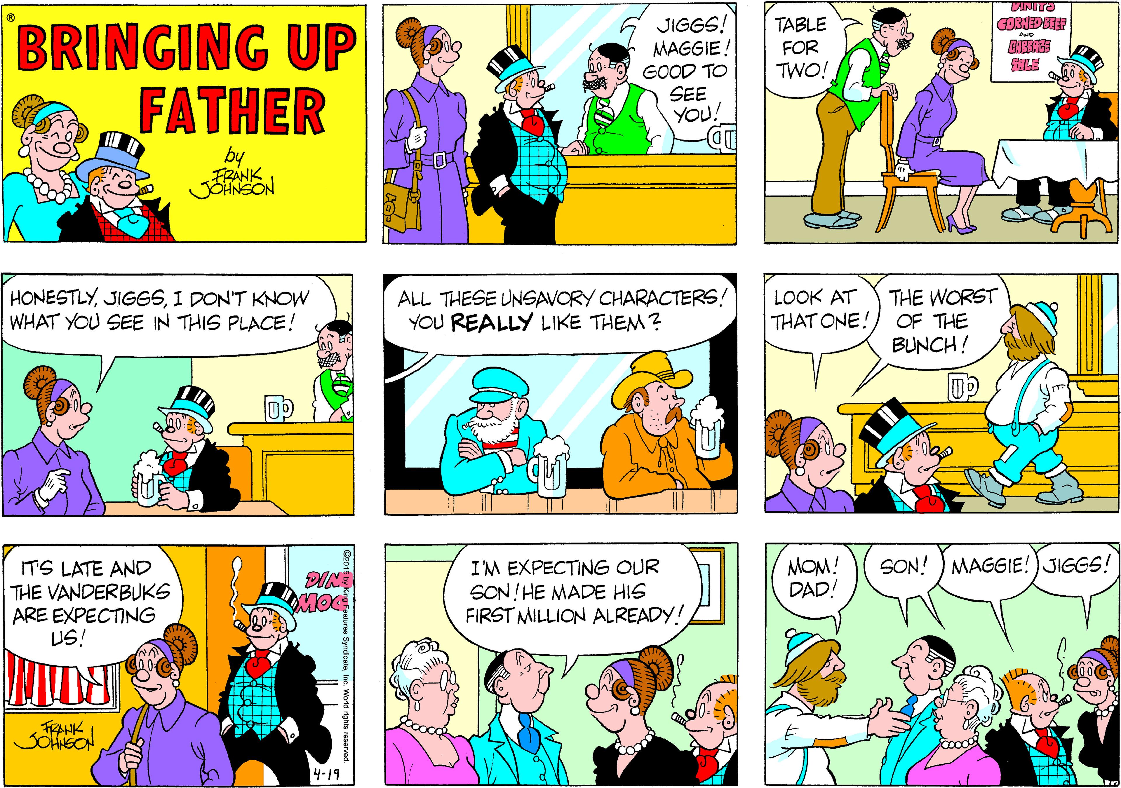 Human OCR: BRINGING UP FATHER JIGGS! MAGGIE! GOOD TO SEE YOU! TABLE FOR TWO! by FRANK HONESTLYI DON'T KNOW WHAT YOU SEE IN THIS PLACE! ALL THESE UNSAVORY CHARACTERS! YOU REALLY LIKE THEM? LOOK AT THAT ONE! THE WORST OF THE BUNCH! ITS LATE AND THE VANDERBUKS ARE EXPECTING US! I'M EXPECTING OUR SON!HE MADE HIS FIRST MILLION ALREADY! MOM! DAD! SON! ) MAGGIE!) JIGGS! MOC JOHEON 4-19 BRINGING UP FATHER JIGGS! MAGGIE! GOOD TO SEE YOU! TABLE FOR TWO! by FRANK HONESTLYI DON'T KNOW WHAT YOU SEE IN THIS PLACE! ALL THESE UNSAVORY CHARACTERS! YOU REALLY LIKE THEM? LOOK AT THAT ONE! THE WORST OF THE BUNCH! ITS LATE AND THE VANDERBUKS ARE EXPECTING US! I'M EXPECTING OUR SON!HE MADE HIS FIRST MILLION ALREADY! MOM! DAD! SON! ) MAGGIE!) JIGGS! MOC JOHEON 4-19