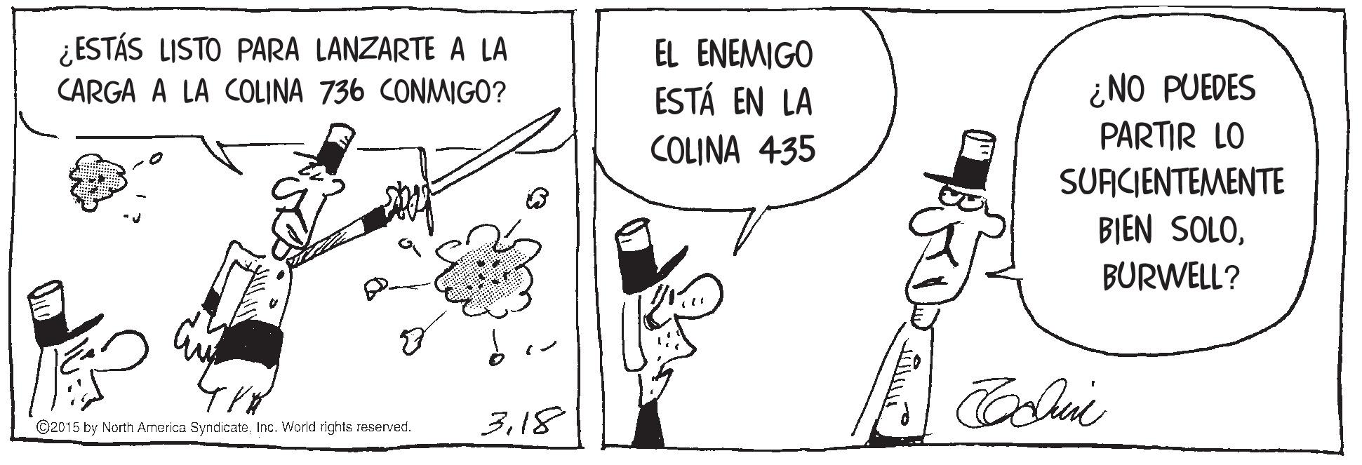 Art OCR: ¿ ESTÁS LISTO PARA LANZARTE A LA EL ENEMIGO ¿NO PUEDES PARTIR LO SUACIENTEMENTE BIEN SOLOCARGA A LA COLINA 736 CONMIGO? ESTÁ EN LA COLINA 435 BURWELL? ©2015 by North America SyndicateInc. World rights reserved. 318 ¿ ESTÁS LISTO PARA LANZARTE A LA EL ENEMIGO ¿NO PUEDES PARTIR LO SUACIENTEMENTE BIEN SOLOCARGA A LA COLINA 736 CONMIGO? ESTÁ EN LA COLINA 435 BURWELL? ©2015 by North America SyndicateInc. World rights reserved. 3