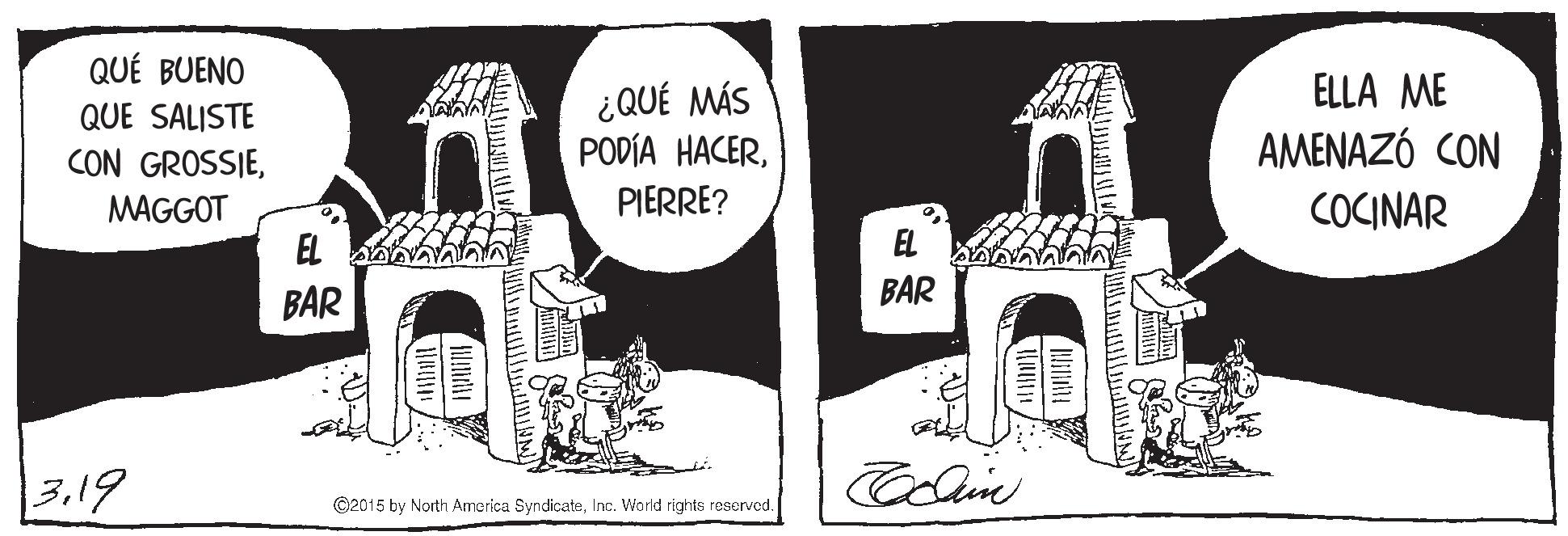 Design OCR: QUÉ BUENO ELLA ME ¿QUÉ MÁS PODÍA HACERQUE SALISTE CON GROSSIEAMENAZÓ CON MAGGOT PIERRE? COCINAR EL BAR BAR 3.19 ©2015 by North America SyndicateInc. World rights reservod. QUÉ BUENO ELLA ME ¿QUÉ MÁS PODÍA HACERQUE SALISTE CON GROSSIEAMENAZÓ CON MAGGOT PIERRE? COCINAR EL BAR BAR 3.19 ©2015 by North America SyndicateInc. World rights reservod.