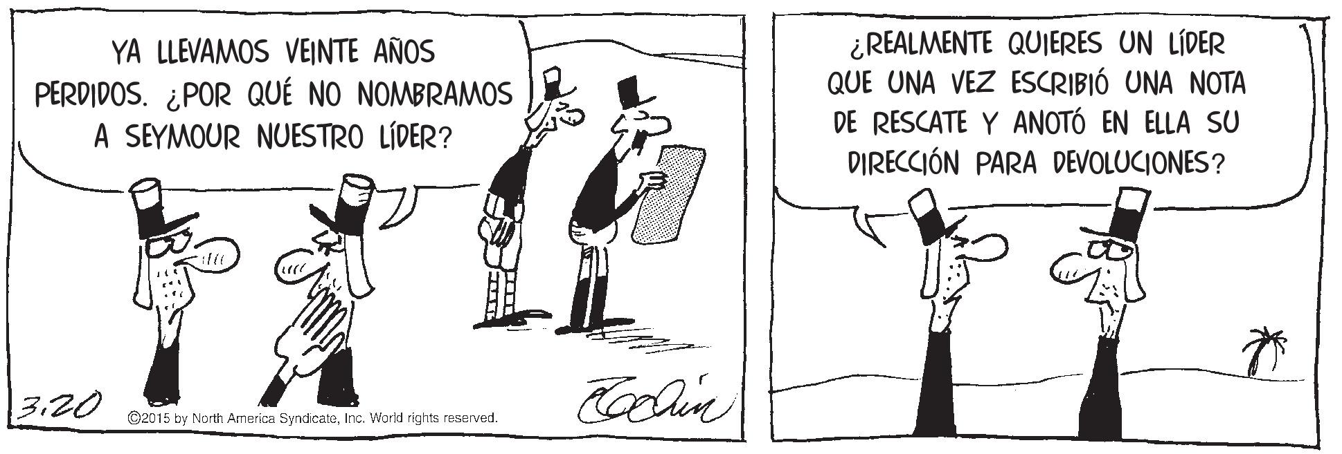 Elbow OCR: YA LLEVAMOS VEINTE AÑOS PERDIDOS. ¿POR QUÉ NO NOMBRAMOS A SEYMOUR NUESTRO LÍDER? ¿REALMENTE QUIJERES UN LÍDER QUE UNA VEZ ESCRIBIÓ UNA NOTA DE RESCATE Y ANOTÓ EN ELLA SU DIRECCIÓN PARA DEVOLUCIONES? 3.20 ©2015 by North Armerica SyndicateInc. World rights reserved. YA LLEVAMOS VEINTE AÑOS PERDIDOS. ¿POR QUÉ NO NOMBRAMOS A SEYMOUR NUESTRO LÍDER? ¿REALMENTE QUIJERES UN LÍDER QUE UNA VEZ ESCRIBIÓ UNA NOTA DE RESCATE Y ANOTÓ EN ELLA SU DIRECCIÓN PARA DEVOLUCIONES? 3.20 ©2015 by North Armerica SyndicateInc. World rights reserved.