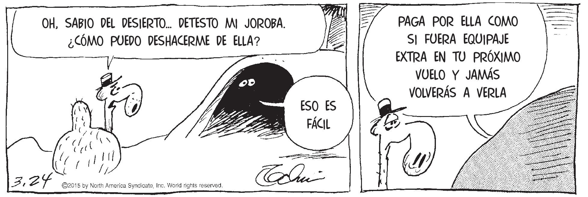 Monochrome OCR: PAGA POR ELLA COMO OHSABIO DEL DESJERTO. DETESTO MI JOROBA. ¿CÓMO PUEDO DESHACERME DE ELLA? SI FUERA EQUIPAJE EXTRA EN TU PRÓXIMO VUELO Y JAMÁS VOLVERÁS A VERLA ESO ES FÁCIL | 324 ©2015 by North America SyndicateInc. World rights reserved. PAGA POR ELLA COMO OHSABIO DEL DESJERTO. DETESTO MI JOROBA. ¿CÓMO PUEDO DESHACERME DE ELLA? SI FUERA EQUIPAJE EXTRA EN TU PRÓXIMO VUELO Y JAMÁS VOLVERÁS A VERLA ESO ES FÁCIL | 324 ©2015 by North America SyndicateInc. World rights reserved.