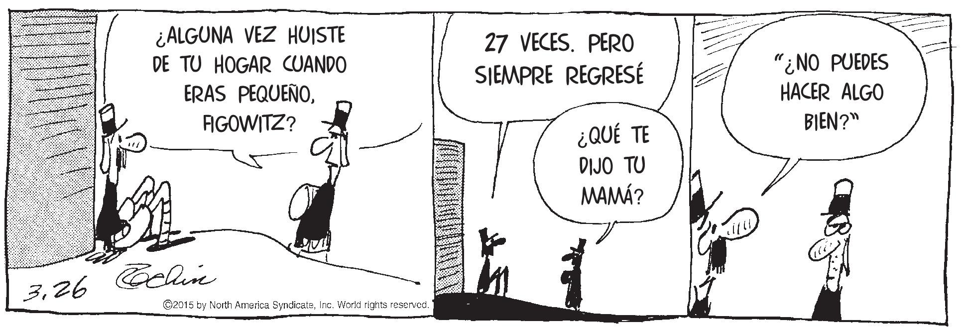 Art OCR: ¿ALGUNA VEZ HUISTE DE TU HOGAR CUANDO 27 VECES. PER0 "¿NO PUEDES HACER ALGO SJEMPRE REGRESÉ ERAS PEQUEÑOAGOWITZ? BIEN?" ¿QUÉ TE DIJO TU MAMÁ? Celie 326 ©2015 by North America SyndicatsInc. World rights reservod. ¿ALGUNA VEZ HUISTE DE TU HOGAR CUANDO 27 VECES. PER0 "¿NO PUEDES HACER ALGO SJEMPRE REGRESÉ ERAS PEQUEÑOAGOWITZ? BIEN?" ¿QUÉ TE DIJO TU MAMÁ? Celie 326 ©2015 by North America SyndicatsInc. World rights reservod.