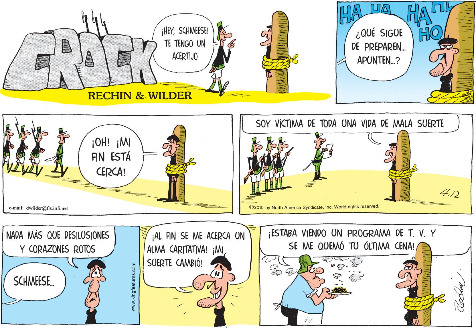 Organism OCR: HA ¿QUÉ SIGUE HO. DE PREPAREN. APUNTEN.? ¡HEYSCHMEESE! FRIEK TE TENGO UN ACERTIJO RECHIN & WILDER SOY VICTIMA DE TODA UNA VIDA DE MALA SUERTE ¡OH! ¡MI AN ESTÁ CERCA! 4.12 e-mail: dwilder@fls.infi.net ©2015 by North America SyndicateInc. World rights reserved. NADA MÁS QUE DES|ILUSIONES Y CORAZONES ROTOS AL FIN SE ME ACERCA UN ALMA CARITATIVA! ¡MSUERTE CAMBIÓ! ¡ESTABA VIENDO UN PROGRAMA DE T. V. Y SE ME QUEMÓ TU ÚLTIMA CENA! SCHMEESE. www.kingfeatures.com HA ¿QUÉ SIGUE HO. DE PREPAREN. APUNTEN.? ¡HEYSCHMEESE! FRIEK TE TENGO UN ACERTIJO RECHIN & WILDER SOY VICTIMA DE TODA UNA VIDA DE MALA SUERTE ¡OH! ¡MI AN ESTÁ CERCA! 4.12 e-mail: dwilder@fls.infi.net ©2015 by North America SyndicateInc. World rights reserved. NADA MÁS QUE DES|ILUSIONES Y CORAZONES ROTOS AL FIN SE ME ACERCA UN ALMA CARITATIVA! ¡MSUERTE CAMBIÓ! ¡ESTABA VIENDO UN PROGRAMA DE T. V. Y SE ME QUEMÓ TU ÚLTIMA CENA! SCHMEESE. www.kingfeatures.com