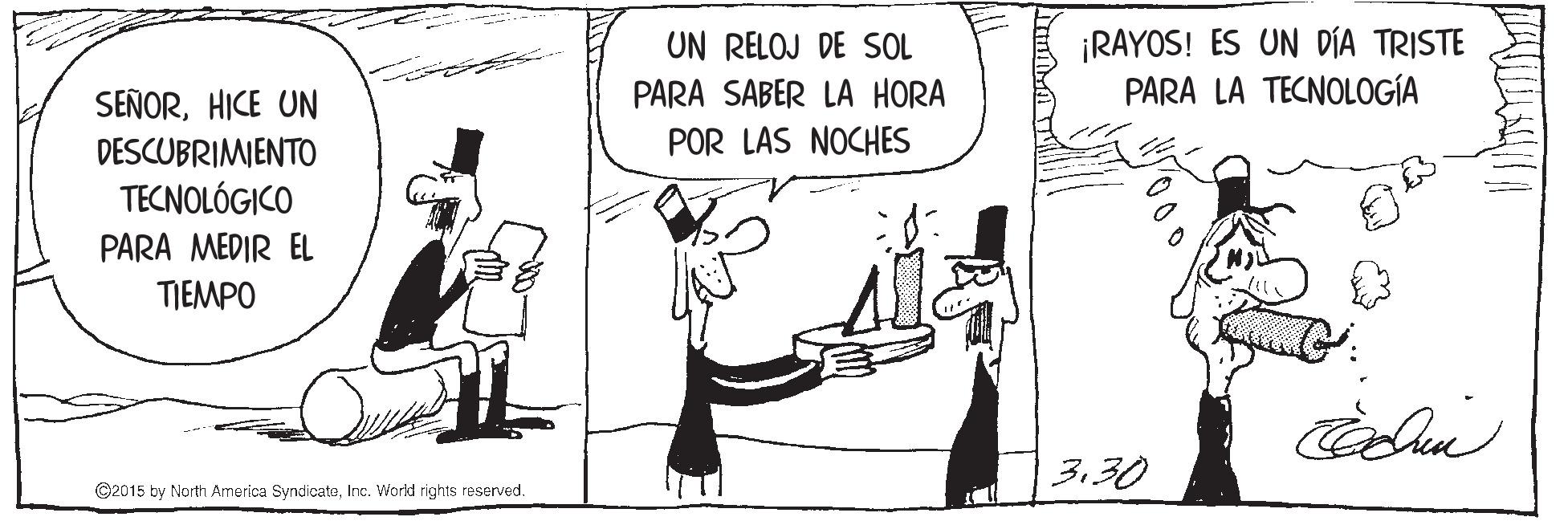 Humour OCR: ¡RAYOS! ES UN DÍA TRISTE PARA LA TECNOLOGÍA UN RELOJ DE SOL PARA SABER LA HORA SEÑORHICE UN DESCUBRIMIENTO TECNOLÓGICO POR LAS NOCHES PARA MEDIR EL TIEMPO 330 ©2015 by North America SyndicateInc. World rights reserved. ¡RAYOS! ES UN DÍA TRISTE PARA LA TECNOLOGÍA UN RELOJ DE SOL PARA SABER LA HORA SEÑORHICE UN DESCUBRIMIENTO TECNOLÓGICO POR LAS NOCHES PARA MEDIR EL TIEMPO 330 ©2015 by North America SyndicateInc. World rights reserved.