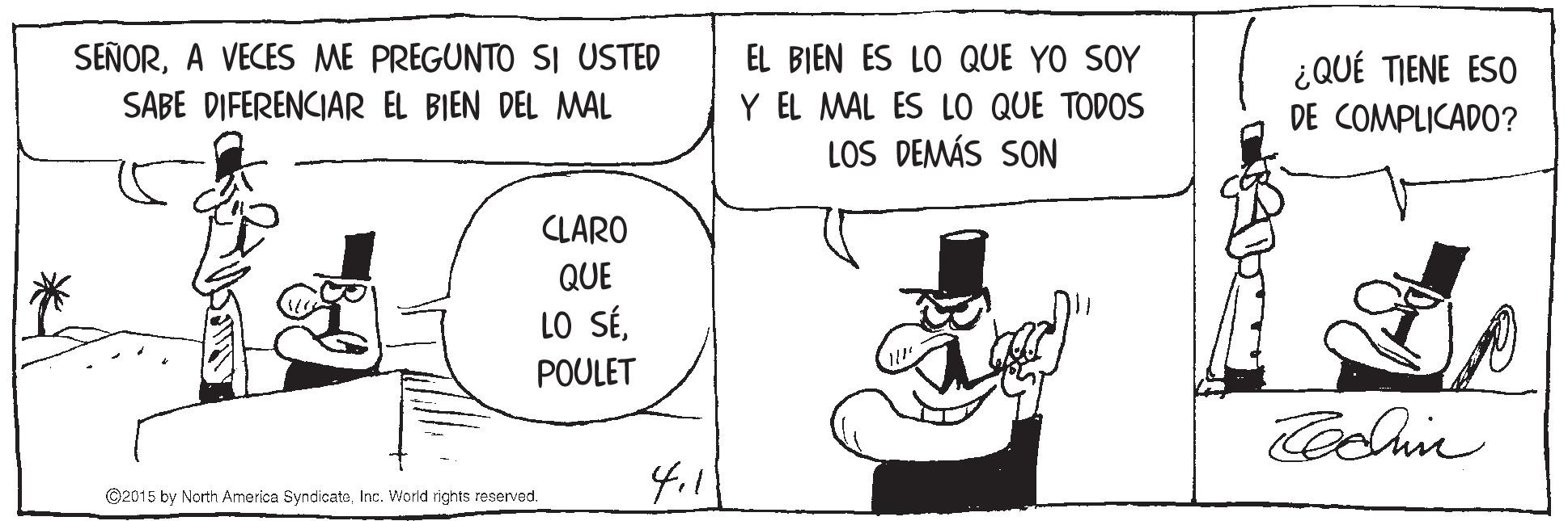 Illustration OCR: SEÑORA VECES ME PREGUNTO SI USTED EL BIEN ES LO QUE YO SOY ¿QUÉ TIENE ESO Y EL MAL ES LO QUE TODOS LOS DEMÁS SON SABE DIFERENCIAR EL BIEN DEL MAL DE COMPLICADO? CLARO QUE LO SÉPOULET ©2015 by North America SyndicateInc. World rights reserved. SEÑORA VECES ME PREGUNTO SI USTED EL BIEN ES LO QUE YO SOY ¿QUÉ TIENE ESO Y EL MAL ES LO QUE TODOS LOS DEMÁS SON SABE DIFERENCIAR EL BIEN DEL MAL DE COMPLICADO? CLARO QUE LO SÉPOULET ©2015 by North America SyndicateInc. World rights reserved.