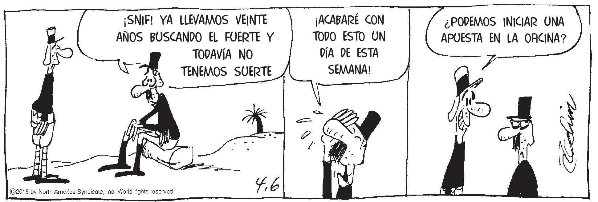 Illustration OCR: ¡SNIF! YA LLEVAMOS VEINTE AÑOS BUSCANDO EL FUERTE Y TODAVÍA NO ¡ACABARÉ CON TODO ESTO UN DÍA DE ESTA ¿PODEMOS INICIAR UNA APUESTA EN LA ORCINA? TENEMOS SUERTE SEMANA! 4.6 ©2015 by North America SyndicateInc. World rights reserved. ¡SNIF! YA LLEVAMOS VEINTE AÑOS BUSCANDO EL FUERTE Y TODAVÍA NO ¡ACABARÉ CON TODO ESTO UN DÍA DE ESTA ¿PODEMOS INICIAR UNA APUESTA EN LA ORCINA? TENEMOS SUERTE SEMANA! 4.6 ©2015 by North America SyndicateInc. World rights reserved.