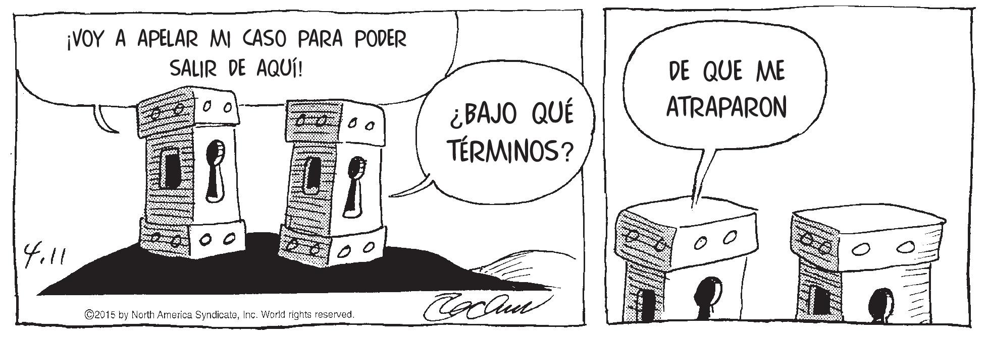 Sharing OCR: ¡VOY A APELAR MI CASO PARA PODER SALIR DE AQUÍ! DE QUE ME ATRAPARON ¿BAJO QUÉ TÉRMINOS? 4.11 ©2015 by North America SyndicateInc. World rights reserved. ¡VOY A APELAR MI CASO PARA PODER SALIR DE AQUÍ! DE QUE ME ATRAPARON ¿BAJO QUÉ TÉRMINOS? 4.11 ©2015 by North America SyndicateInc. World rights reserved.