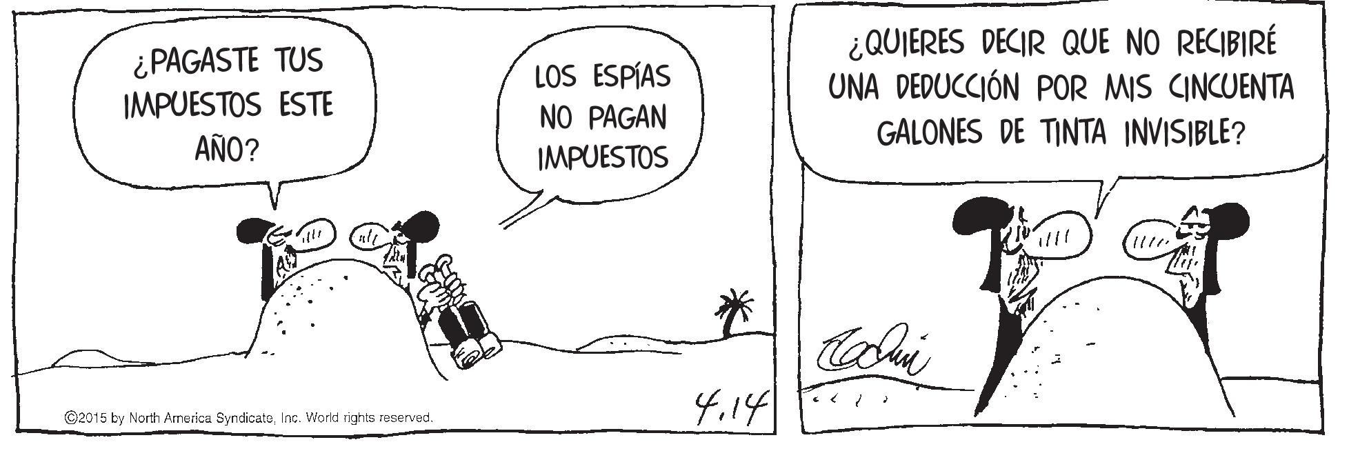 Rectangle OCR: ¿QUIERES DECIR QUE NO RECIBIRÉ UNA DEDUCCIÓN POR MIS CINCUENTA GALONES DE TINTA INVISIBLE? ¿PAGASTE TUS LOS ESPÍAS NO PAGAN IMPUESTOS IMPUESTOS ESTE AÑO? 4.14 ©2015 by North America SyndicateInc. World rights reserved. ¿QUIERES DECIR QUE NO RECIBIRÉ UNA DEDUCCIÓN POR MIS CINCUENTA GALONES DE TINTA INVISIBLE? ¿PAGASTE TUS LOS ESPÍAS NO PAGAN IMPUESTOS IMPUESTOS ESTE AÑO? 4.14 ©2015 by North America SyndicateInc. World rights reserved.