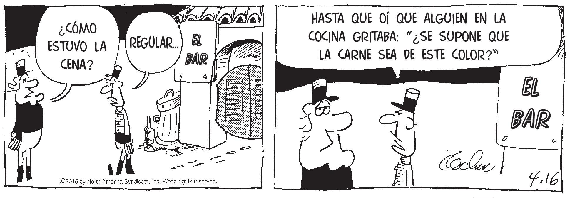 Happy OCR: ¿CÓMO ESTUVO LA REGULAR. BAR HASTA QUE OÍ QUE ALGUIEN EN LA COCINA GRITABA: "¿SE SUPONE QUE LA CARNE SEA DE ESTE COLOR?" CENA? EL BAR 4.16 ©2015 by North America SyndicateInc. World rights reserved. ¿CÓMO ESTUVO LA REGULAR. BAR HASTA QUE OÍ QUE ALGUIEN EN LA COCINA GRITABA: "¿SE SUPONE QUE LA CARNE SEA DE ESTE COLOR?" CENA? EL BAR 4.16 ©2015 by North America SyndicateInc. World rights reserved.