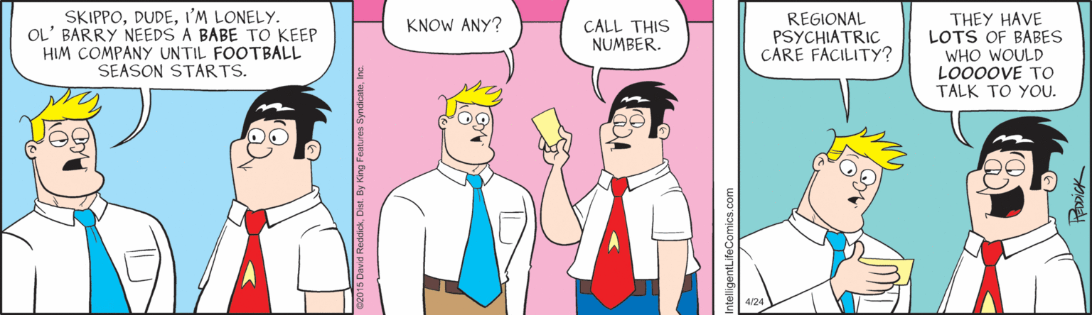 Conversation OCR: SKIPPOI'M LONELY. OL' BARRY NEEDS A BABE TO KEEP HIM COMPANY UNTIL FOOTBALL SEASON STARTS. REGIONAL PSYCHIATRIC CARE FACILITY? THEY HAVE LOTS OF BABES WHO WOULD LO00OVE TO TALK TO YOU. KNOW ANY? CALL THIS NUMBER. 15 David ReddickIn ntelligentLifeComics.com SKIPPOI'M LONELY. OL' BARRY NEEDS A BABE TO KEEP HIM COMPANY UNTIL FOOTBALL SEASON STARTS. REGIONAL PSYCHIATRIC CARE FACILITY? THEY HAVE LOTS OF BABES WHO WOULD LO00OVE TO TALK TO YOU. KNOW ANY? CALL THIS NUMBER. 15 David ReddickDist. By King Features SyndicateIn ntelligentLifeComics.com