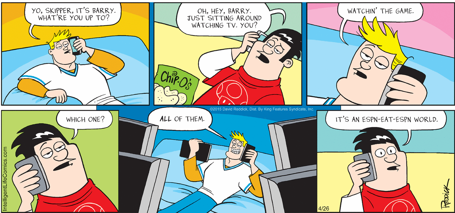 Parallel OCR: INTELLIGENT LIFE BY DAVID REDDICK YOIT'S BARRY. WHAT'RE YOU UP TO? WATCHIN' THE GAME. OHBARRY. JUST SITTING AROUND WATCHING TV. YOU? Chir Os 02015 David ReddickIt WHICH ONE? ALL OF THEM. IT'S AN ESPN-EAT-ESPN WORLD. 4/26 ntelligentLifeComics.com FRODICK INTELLIGENT LIFE BY DAVID REDDICK YOIT'S BARRY. WHAT'RE YOU UP TO? WATCHIN' THE GAME. OHBARRY. JUST SITTING AROUND WATCHING TV. YOU? Chir Os 02015 David ReddickDist. By King Features SyndicateIt WHICH ONE? ALL OF THEM. IT'S AN ESPN-EAT-ESPN WORLD. 4/26 ntelligentLifeComics.com FRODICK