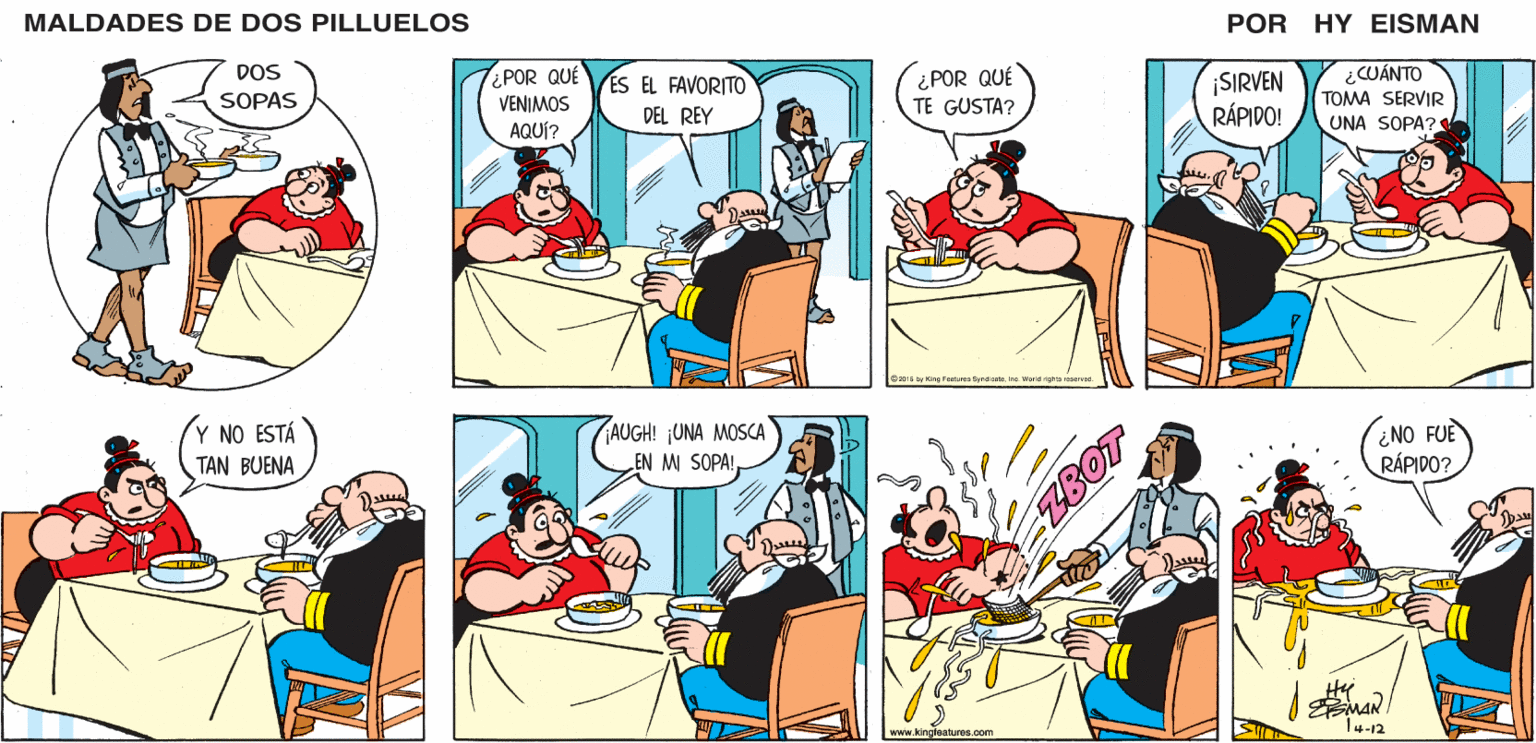 Font OCR: MALDADES DE DOS PILLUELOS POR HY EISMAN ¿POR QUE VENIMOS AQUÍ? ¿POR QUÉ TE GUSTA? ¿CUÁNTO TOMA SERVIR UNA SOPA? ES EL FAVORITO ¡SIRVEN RÁPIDO! DEL REY Jasa e1s by King Fenturee SyndicateIne. Warld righte neered. AUGH! ¡UNA MOSCA EN M SOPA! NO FUE RÁPIDO? www.kingloatures.com 14-12 MALDADES DE DOS PILLUELOS POR HY EISMAN ¿POR QUE VENIMOS AQUÍ? ¿POR QUÉ TE GUSTA? ¿CUÁNTO TOMA SERVIR UNA SOPA? ES EL FAVORITO ¡SIRVEN RÁPIDO! DEL REY Jasa e1s by King Fenturee SyndicateIne. Warld righte neered. AUGH! ¡UNA MOSCA EN M SOPA! NO FUE RÁPIDO? www.kingloatures.com 14-12