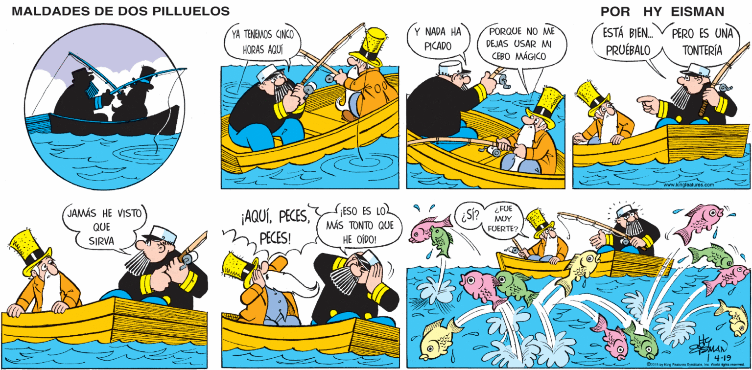Mode of transport OCR: MALDADES DE DOS PILLUELOS POR HY EISMAN YA TENEMOS CINCO HORAS AQUÍ ESTÁ BIEN. PRUÉBALO Y NADA HA PORQUE NO ME DEJAS USAR MI PERO ES UNA PICADO TONTERÍA CEBO MÁGICO www.kingreatures.com ¡AQUÍPECES! SIESO ES LO MÁS TONTO QUE HE OÍDO! ¿ FUE S? MUY FUERTE? MAN 4-19 C2014 by ing Features Syndicateinc. Norid righta nanved MALDADES DE DOS PILLUELOS POR HY EISMAN YA TENEMOS CINCO HORAS AQUÍ ESTÁ BIEN. PRUÉBALO Y NADA HA PORQUE NO ME DEJAS USAR MI PERO ES UNA PICADO TONTERÍA CEBO MÁGICO www.kingreatures.com ¡AQUÍPECES! SIESO ES LO MÁS TONTO QUE HE OÍDO! ¿ FUE S? MUY FUERTE? MAN 4-19 C2014 by ing Features Syndicateinc. Norid righta nanved