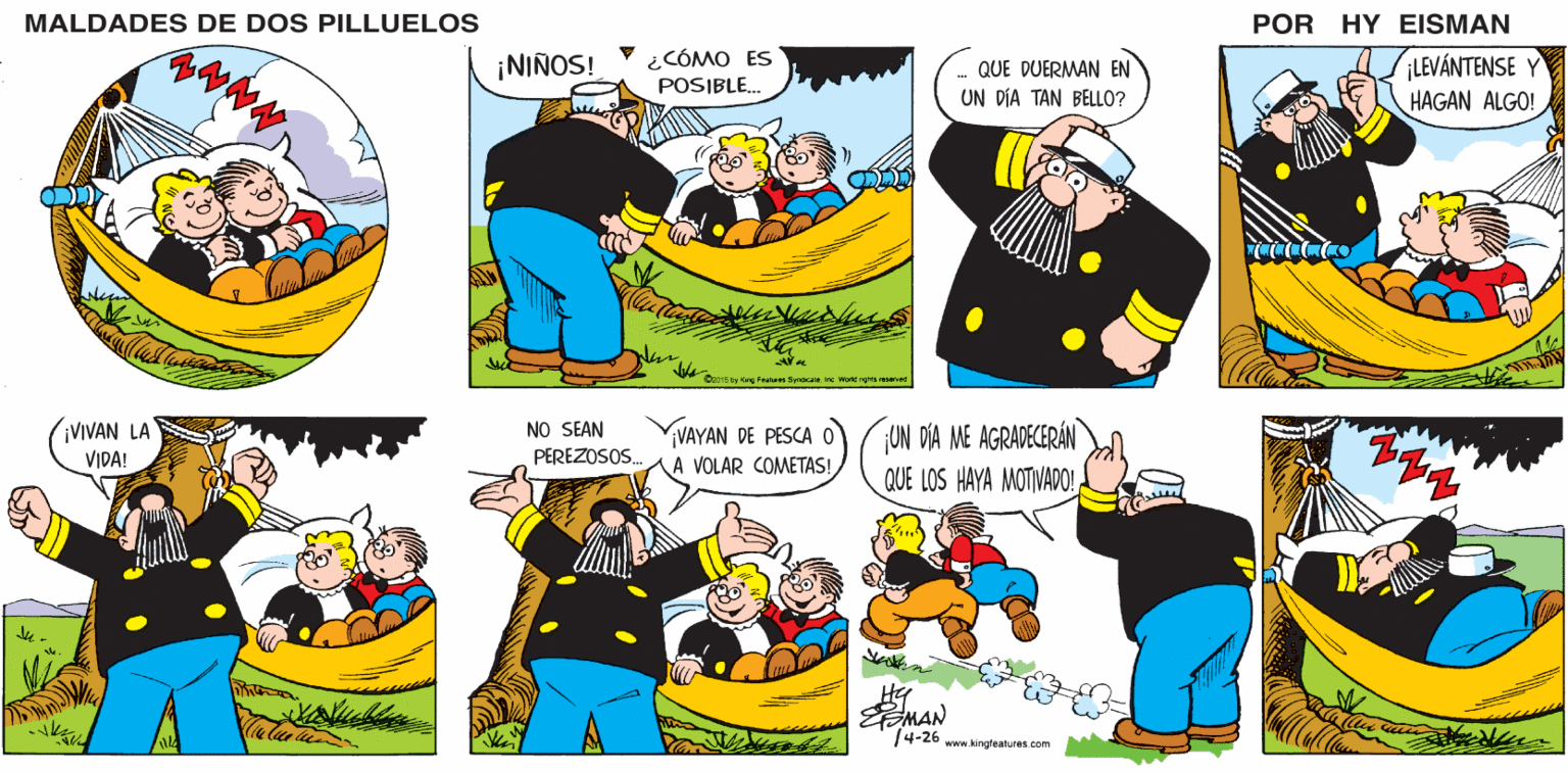 Art OCR: MALDADES DE DOS PILLUELOS POR HY EISMAN ¿CÓMO ES POSIBLE. ILEVÁNTENSE Y HAGAN ALGO! ¡NIÑOS! QUE DUERMAN EN UN DÍA TAN BELLO? Oco1E by King featues Syrdcatee Wold gts sened NO SEAN PEREZOSOS. ¡VAYAN DE PESCA O A VOLAR COMETAS! ¡ON DIA ME AGRADECERÁN QUE LOS HAYA MOTNADO!MAN 14-26 www.kingteatures.com MALDADES DE DOS PILLUELOS POR HY EISMAN ¿CÓMO ES POSIBLE. ILEVÁNTENSE Y HAGAN ALGO! ¡NIÑOS! QUE DUERMAN EN UN DÍA TAN BELLO? Oco1E by King featues Syrdcatee Wold gts sened NO SEAN PEREZOSOS. ¡VAYAN DE PESCA O A VOLAR COMETAS! ¡ON DIA ME AGRADECERÁN QUE LOS HAYA MOTNADO!MAN 14-26 www.kingteatures.com