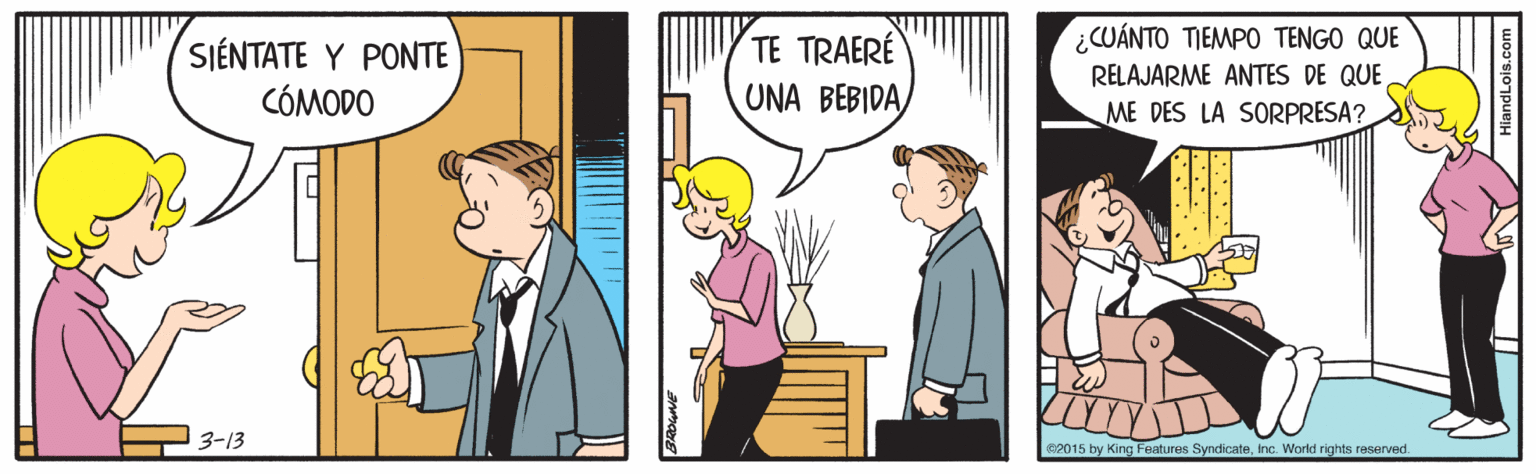 Conversation OCR: ¿CUÁNTO TIEMPO TENGO QUE RELAJARME ANTES DE QUE ME DES LA SORPRESA? TE TRAERÉ SIÉNTATE Y PONTE CÓMODO UNA BEBIDA 3-13 RP015 by King Features SyndicateInc. World rights reserved ¿CUÁNTO TIEMPO TENGO QUE RELAJARME ANTES DE QUE ME DES LA SORPRESA? TE TRAERÉ SIÉNTATE Y PONTE CÓMODO UNA BEBIDA 3-13 RP015 by King Features SyndicateInc. World rights reserved