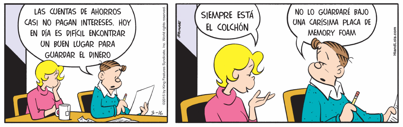 Art OCR: LAS CUENTAS DE AHORROS NO LO GUARDARÉ BAJO UNA CARÍSIMA PLACA DE SIEMPRE ESTÁ CASI NO PAGAN INTERESES. HOY EN DÍA ES DIFÍCIL ENCONTRAR UN BUEN LUGAR PARA EL COLCHÓN MEMORY FOAM GUARDAR EL DINERO os SyndicateInc. World HiandLois.com LAS CUENTAS DE AHORROS NO LO GUARDARÉ BAJO UNA CARÍSIMA PLACA DE SIEMPRE ESTÁ CASI NO PAGAN INTERESES. HOY EN DÍA ES DIFÍCIL ENCONTRAR UN BUEN LUGAR PARA EL COLCHÓN MEMORY FOAM GUARDAR EL DINERO os SyndicateInc. World HiandLois.com
