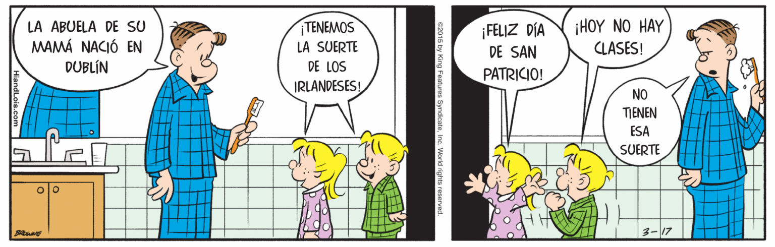 Line OCR: LA ABUELA DE SU MAMÁ NACIÓ EN DUBLÍN TENEMOS LA SUERTE DE LOS ¡FELIZ DÍA DE SAN i HOY N? HAY CLASES! PATRICIO! IRLANDESES! NO TIENEN ESA SUERTE 3- 17 2015 by King Features SyndicateInc. World rights reserved. LA ABUELA DE SU MAMÁ NACIÓ EN DUBLÍN TENEMOS LA SUERTE DE LOS ¡FELIZ DÍA DE SAN i HOY N? HAY CLASES! PATRICIO! IRLANDESES! NO TIENEN ESA SUERTE 3- 17 2015 by King Features SyndicateInc. World rights reserved.