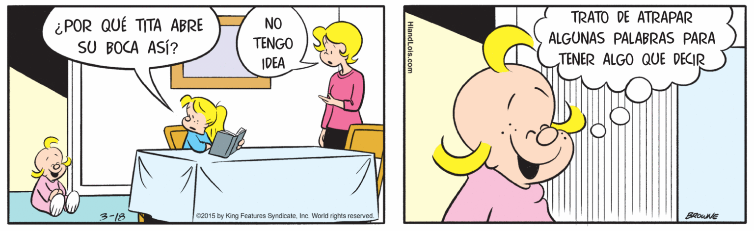 Yellow OCR: TRATO DE ATRAPAR ¿POR QUÉ TITA ABRE SU BOCA ASÍ? NO TENGO ALGUNAS PALABRAS PARA IDEA TENER ALGO QUE DECIR 3-18 e2015 by King Features SyndicateInc. World rights reserved. BROWNE TRATO DE ATRAPAR ¿POR QUÉ TITA ABRE SU BOCA ASÍ? NO TENGO ALGUNAS PALABRAS PARA IDEA TENER ALGO QUE DECIR 3-18 e2015 by King Features SyndicateInc. World rights reserved. BROWNE
