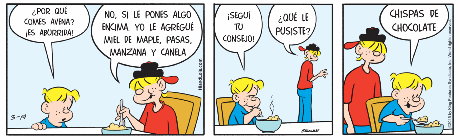 Line OCR: ¿POR QUÉ COMES AVENA? NOSI LE PONES ALGO ENCIMA. YO LE AGREGUÉ CHISPAS DE ¿ QUÉ LE PUSISTE? ¡SEGUÍ TU CHOCOLATE ES ABURRIDA! MIEL DE MAPLECONSEJO! MANZANA Y CANELA 3-19 BROUne HiandLois.com ¿POR QUÉ COMES AVENA? NOSI LE PONES ALGO ENCIMA. YO LE AGREGUÉ CHISPAS DE ¿ QUÉ LE PUSISTE? ¡SEGUÍ TU CHOCOLATE ES ABURRIDA! MIEL DE MAPLECONSEJO! MANZANA Y CANELA 3-19 BROUne HiandLois.com