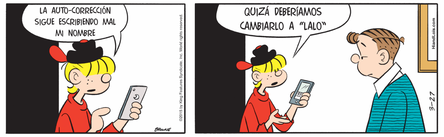 Fictional character OCR: QUIZÁ DEBERÍAMOS LA AUTO-CORRECCIÓN SIGUE ESCRIBIENDO MAL MI NOMBRE CAMBIARLO A "LALO". 3-27 HiandLois. QUIZÁ DEBERÍAMOS LA AUTO-CORRECCIÓN SIGUE ESCRIBIENDO MAL MI NOMBRE CAMBIARLO A "LALO". 3-27 HiandLois.