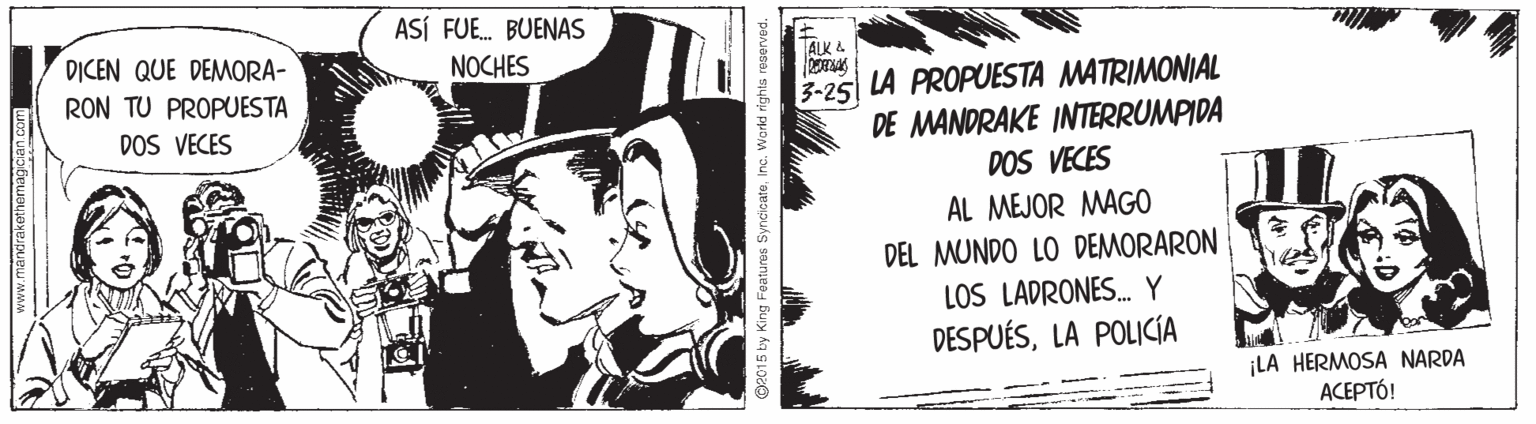 Monochrome photography OCR: ASÍ FUE. BUENAS DICEN QUE DEMORA- RON TU PROPUESTA DOS VECES ALK 4 NOCHES 3-25| LA PROPUESTA MATRIMONIAL DE MANDRAKE INTERRUMPIDA DOS VECES AL MEJOR MAGO DEL MUNDO LO DEMORARON LOS LADRONES. Y DESPUÉSLA POLICÍA ¡LA HERMOSA NARDA ??????! www.mandrakethemagician.com O2015 by King Fatures SyncicateInc. World rights ASÍ FUE. BUENAS DICEN QUE DEMORA- RON TU PROPUESTA DOS VECES ALK 4 NOCHES 3-25| LA PROPUESTA MATRIMONIAL DE MANDRAKE INTERRUMPIDA DOS VECES AL MEJOR MAGO DEL MUNDO LO DEMORARON LOS LADRONES. Y DESPUÉSLA POLICÍA ¡LA HERMOSA NARDA ??????! www.mandrakethemagician.com O2015 by King Fatures SyncicateInc. World rights
