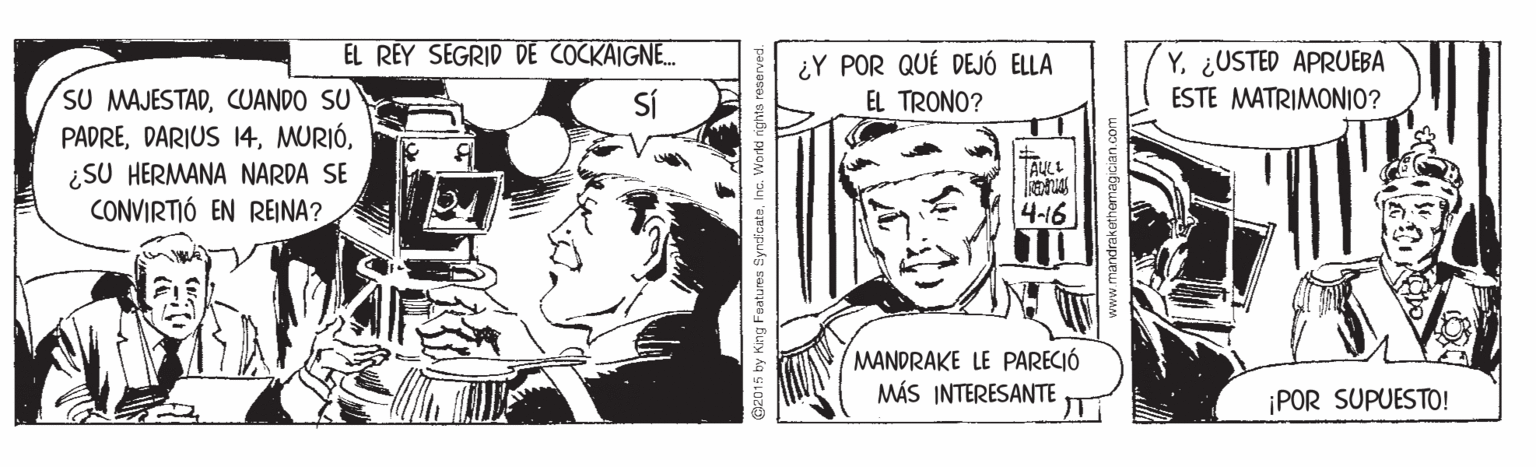 Publication OCR: EL REY SEGRID DE COCKAIGNE. Y¿USTED APRUEBA ESTE MATRIMONIO? ¿Y POR QUÉ DEJÓ ELLA SU MAJESTADCUANDO SU PADRE¿SU HERMANA NARDA SE CONVIRTIÓ EN REINA? SÍ EL TRONO? 4-16 MANDRAKE LE PARECIÓ MÁS INTERESANTE ¡POR SUPUESTO! 2015 by King Features SyndicateInc. Workd nights reserved. EL REY SEGRID DE COCKAIGNE. Y¿USTED APRUEBA ESTE MATRIMONIO? ¿Y POR QUÉ DEJÓ ELLA SU MAJESTADCUANDO SU PADREDARIUS 14¿SU HERMANA NARDA SE CONVIRTIÓ EN REINA? SÍ EL TRONO? 4-16 MANDRAKE LE PARECIÓ MÁS INTERESANTE ¡POR SUPUESTO! 2015 by King Features SyndicateInc. Workd nights reserved.