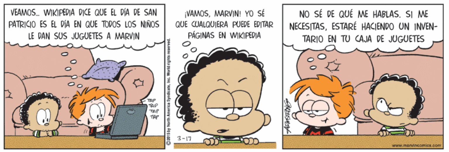 Sharing OCR: VEAMOS. WIKIPEDIA DICE QUE EL DÍA DE SAN PATRICIO ES EL DÍA EN QUE TODOS LOS NIÑOS ¡VAMOSMARVIN! YO SÉ QUE CUALQUIERA PUEDE ÉDITÁR PÁGINAS EN WIKIPEDIA NO SÉ DE QUÉ ME HABLAS. SI ME NECESITASESTARÉ HACIENDO UN INVEN- LE DAN SUS JUGUETES A MARVIN TARIO EN TU CAJA DE JUGUETES TAP TAP TAP 3-17 wrww.marvincomica.com VEAMOS. WIKIPEDIA DICE QUE EL DÍA DE SAN PATRICIO ES EL DÍA EN QUE TODOS LOS NIÑOS ¡VAMOSMARVIN! YO SÉ QUE CUALQUIERA PUEDE ÉDITÁR PÁGINAS EN WIKIPEDIA NO SÉ DE QUÉ ME HABLAS. SI ME NECESITASESTARÉ HACIENDO UN INVEN- LE DAN SUS JUGUETES A MARVIN TARIO EN TU CAJA DE JUGUETES TAP TAP TAP 3-17 wrww.marvincomica.com
