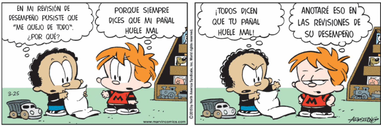 Art OCR: EN MI REVISIÓN DE DESEMPEÑO PUSISTE QUE PORQUE SIEMPRE DICES QUE MI PAÑAL HUELE MAL ¡TODOS DICEN QUE TU PAÑAL HUELE MAL! ANOTARÉ ESO EN LAS REVISIONES DE "ME QUEJO DE TODO". ¿POR QUÉ? SU DESEMPEÑO 3-25 www.marvinoomics.com C015by North America Syn dicaleles. World fights reserved. EN MI REVISIÓN DE DESEMPEÑO PUSISTE QUE PORQUE SIEMPRE DICES QUE MI PAÑAL HUELE MAL ¡TODOS DICEN QUE TU PAÑAL HUELE MAL! ANOTARÉ ESO EN LAS REVISIONES DE "ME QUEJO DE TODO". ¿POR QUÉ? SU DESEMPEÑO 3-25 www.marvinoomics.com C015by North America Syn dicaleles. World fights reserved.
