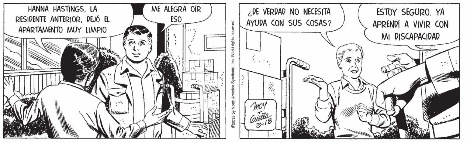 Art OCR: HANNA HASTINGSLA RESIDENTE ANTERIORDEJÓ EL ME ALEGRA OÍR ¿ DE VERDAD NO NECESITA APARTAMENTO MUY LIMPIO ESO AYUDA CON SUS COSAS? ESTOY SEGURO. YA APRENDÍ A VIVIR CON M DISCAPACIDAD moy Gille 3-18 ©2015 by North America SyncicateInc. Workct rights resenved. HANNA HASTINGSLA RESIDENTE ANTERIORDEJÓ EL ME ALEGRA OÍR ¿ DE VERDAD NO NECESITA APARTAMENTO MUY LIMPIO ESO AYUDA CON SUS COSAS? ESTOY SEGURO. YA APRENDÍ A VIVIR CON M DISCAPACIDAD moy Gille 3-18 ©2015 by North America SyncicateInc. Workct rights resenved.