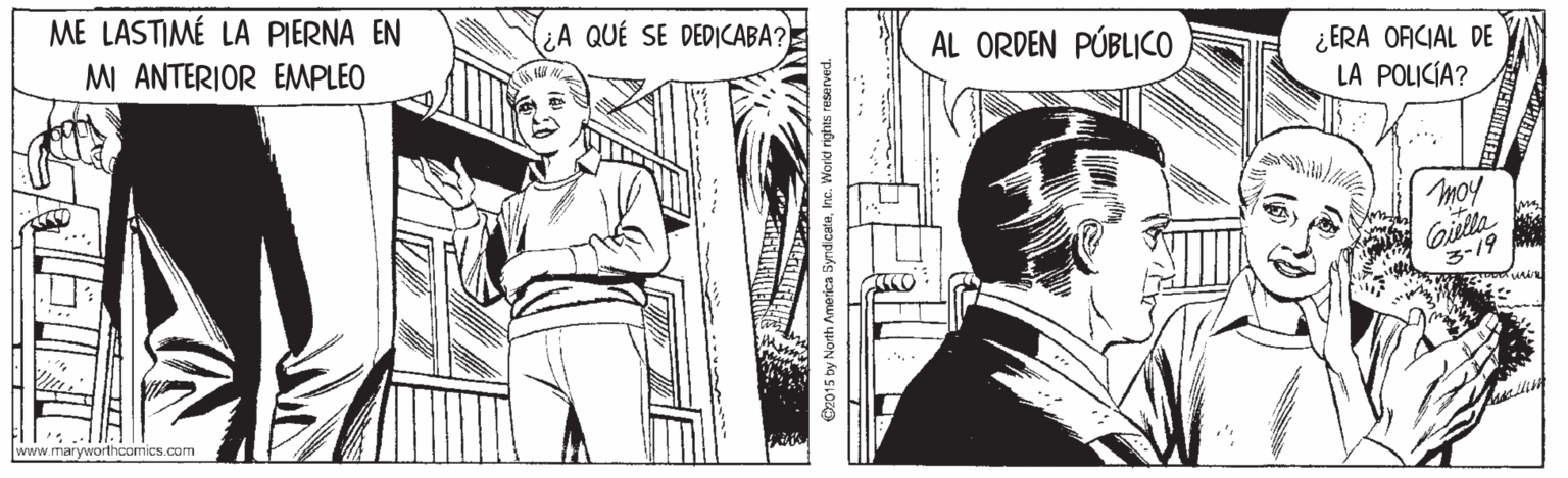 Art OCR: ME LASTIMÉ LA PIERNA EN MI ANTERIOR EMPLEO QUÉ SE DEDICABA? AL ORDEN PÚBLICO ¿ERA OFICIAL DE LA POLICÍA? Giula 3-19 www.maryworthoomics.com ME LASTIMÉ LA PIERNA EN MI ANTERIOR EMPLEO QUÉ SE DEDICABA? AL ORDEN PÚBLICO ¿ERA OFICIAL DE LA POLICÍA? Giula 3-19 www.maryworthoomics.com