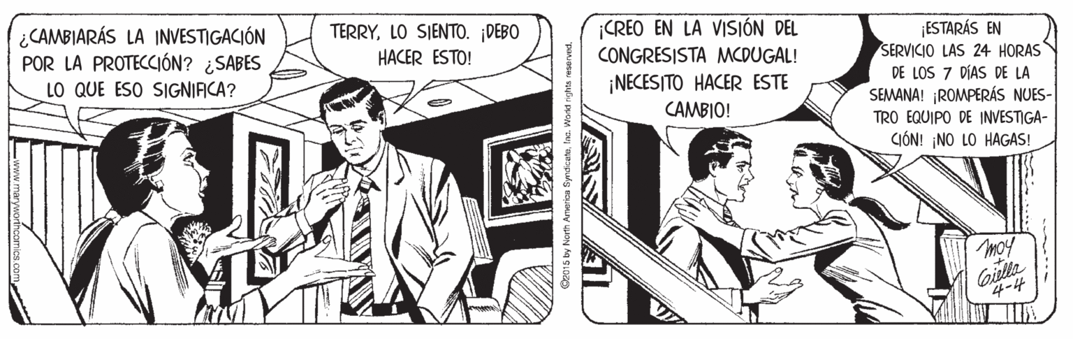 Publication OCR: ¿CAMBIARÁS LA INVESTIGACIÓN POR LA PROTECCIÓN? ¿SABES LO QUE ESO SIGNIAICA? TERRYLO SIENTO. DEBO HACER ESTO! ¡CREO EN LA VISIÓN DEL CONGRESISTA MMCDUGAL! ¡ESTARÁS EN SERVICIO LAS 24 HORAS DE LOS 7 DÍAS DE LA SEMANA! ¡ROMPERÁS NUES- TRO EQUIPO DE INVESTIGA- ¡NECESITO HACER ESTE CAMBIO! CIÓN! ¡NO LO HAGAS! Moy oilla 4-4 O2015 by North Armerica SyndiceteInc. Wornd rights reserved. ¿CAMBIARÁS LA INVESTIGACIÓN POR LA PROTECCIÓN? ¿SABES LO QUE ESO SIGNIAICA? TERRYLO SIENTO. DEBO HACER ESTO! ¡CREO EN LA VISIÓN DEL CONGRESISTA MMCDUGAL! ¡ESTARÁS EN SERVICIO LAS 24 HORAS DE LOS 7 DÍAS DE LA SEMANA! ¡ROMPERÁS NUES- TRO EQUIPO DE INVESTIGA- ¡NECESITO HACER ESTE CAMBIO! CIÓN! ¡NO LO HAGAS! Moy oilla 4-4 O2015 by North Armerica SyndiceteInc. Wornd rights reserved.