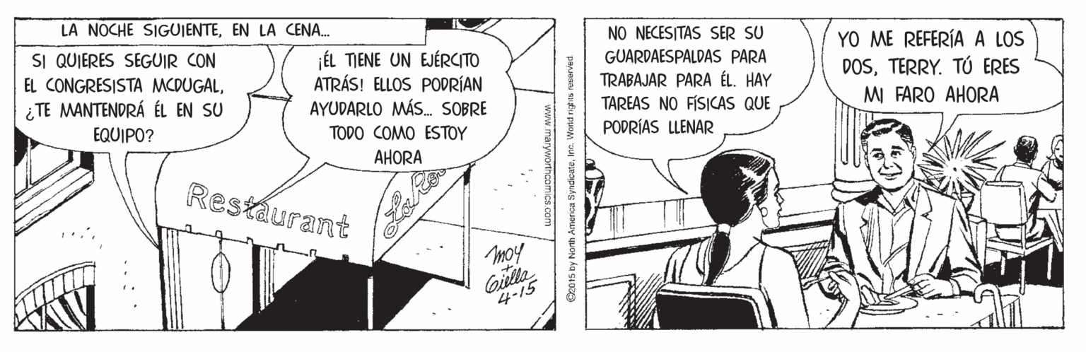 Illustration OCR: LA NOCHE SIGUJENTEEN LA CENA. NO NECESITAS SER SU SI QUIERES SEGUIR CON EL CONGRESISTA MCDUGAL¿ TE MANTENDRÁ ÉL EN SU ÉL TIENE UN EJÉRCITO ATRÁS! ELLOS PODRÍAN AYUDARLO MÁS. SOBRE TODO COMO ESTOY YO ME REFERÍA A LOS DOSTERRY. TÚ ERES MI FARO AHORA GUARDAESPALDAS PARA TRABAJAR PARA ÉL. HAY TAREAS NO FÍSICAS QUE PODRÍAS LLENAR EQUIPO? AHORA Restáurant moy Giella 4-15 www marywortncomica com C2015 by Nonh America SyndicateInc. World rights ruserved LA NOCHE SIGUJENTEEN LA CENA. NO NECESITAS SER SU SI QUIERES SEGUIR CON EL CONGRESISTA MCDUGAL¿ TE MANTENDRÁ ÉL EN SU ÉL TIENE UN EJÉRCITO ATRÁS! ELLOS PODRÍAN AYUDARLO MÁS. SOBRE TODO COMO ESTOY YO ME REFERÍA A LOS DOSTERRY. TÚ ERES MI FARO AHORA GUARDAESPALDAS PARA TRABAJAR PARA ÉL. HAY TAREAS NO FÍSICAS QUE PODRÍAS LLENAR EQUIPO? AHORA Restáurant moy Giella 4-15 www marywortncomica com C2015 by Nonh America SyndicateInc. World rights ruserved