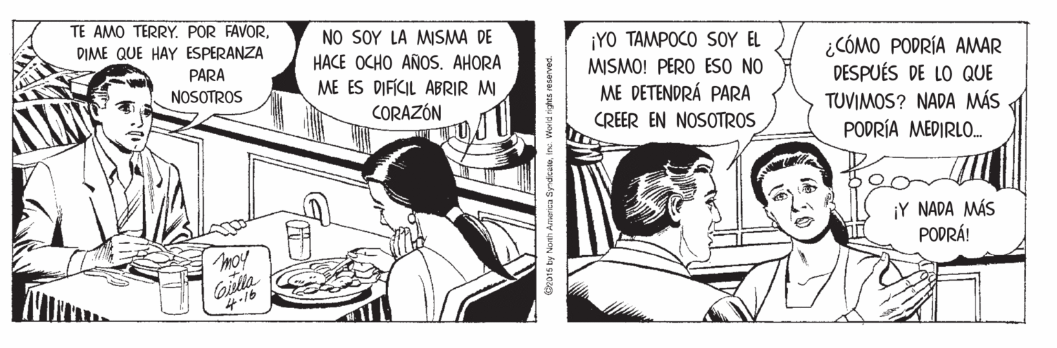 Conversation OCR: TE AMO TERRY. POR FAVORNO SOY LA MSMA DE HACE OCHO AÑOS. AHORA ME ES DIFÍCIL ABRIR M DIME QUE HAY ESPERANZA ¡YO TAMPOCO SOY EL ¿CÓMO PODRÍA AMAR DESPUÉS DE LO QUE TUVIMOS? NADA MÁS PARA NOSOTROS MISMO! PERO ESO NO ME DETENDRÁ PARA CORAZÓN CREER EN NOSOTROS PODRÍA MEDIRLO. ¡Y NADA MÁS PODRÁ! moy Gisla 4-16 G2015 by Nonth America Syndceteinc World rights reserved. TE AMO TERRY. POR FAVORNO SOY LA MSMA DE HACE OCHO AÑOS. AHORA ME ES DIFÍCIL ABRIR M DIME QUE HAY ESPERANZA ¡YO TAMPOCO SOY EL ¿CÓMO PODRÍA AMAR DESPUÉS DE LO QUE TUVIMOS? NADA MÁS PARA NOSOTROS MISMO! PERO ESO NO ME DETENDRÁ PARA CORAZÓN CREER EN NOSOTROS PODRÍA MEDIRLO. ¡Y NADA MÁS PODRÁ! moy Gisla 4-16 G2015 by Nonth America Syndceteinc World rights reserved.