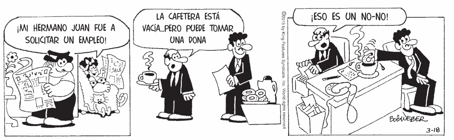 Sharing OCR: LA CAFETERA ESTÁ VACÍA.PERO PUEDE TOMAR UNA DONA ¡ESO ÉS UN NO-NO! ¡MI HERMANO JUAN FUE A SOLICITAR UN EMPLEO! BobWEBER 3-18 O2015 hy King Features Syndicate LA CAFETERA ESTÁ VACÍA.PERO PUEDE TOMAR UNA DONA ¡ESO ÉS UN NO-NO! ¡MI HERMANO JUAN FUE A SOLICITAR UN EMPLEO! BobWEBER 3-18 O2015 hy King Features Syndicate